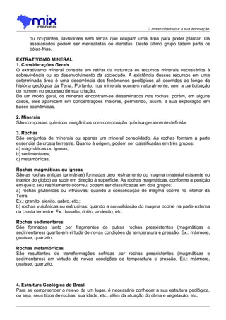 O nosso objetivo é a sua Aprovação

      ou ocupantes, lavradores sem terras que ocupam uma área para poder plantar. Os
      assalariados podem ser mensalistas ou diaristas. Deste último grupo fazem parte os
      bóias-frias.

EXTRATIVISMO MINERAL
1. Considerações Gerais
O extrativismo mineral consiste em retirar da natureza os recursos minerais necessários à
sobrevivência ou ao desenvolvimento da sociedade. A existência desses recursos em uma
determinada área é uma decorrência dos fenômenos geológicos ali ocorridos ao longo da
história geológica da Terra. Portanto, nos minerais ocorrem naturalmente, sem a participação
do homem no processo de sua criação.
De um modo geral, os minerais encontram-se disseminados nas rochas, porém, em alguns
casos, eles aparecem em concentrações maiores, permitindo, assim, a sua exploração em
bases econômicas.

2. Minerais
São compostos químicos inorgânicos com composição química geralmente definida.

3. Rochas
São conjuntos de minerais ou apenas um mineral consolidado. As rochas formam a parte
essencial da crosta terrestre. Quanto à origem, podem ser classificadas em três grupos:
a) magmáticas ou ígneas;
b) sedimentares;
c) metamórficas.

Rochas magmáticas ou ígneas
São as rochas antigas (primárias) formadas pelo resfriamento do magma (material existente no
interior do globo) ao subir em direção à superfície. As rochas magmáticas, conforme a posição
em que o seu resfriamento ocorreu, podem ser classificadas em dois grupos:
a) rochas plutônicas ou intrusivas: quando a consolidação do magma ocorre no interior da
Terra.
Ex.: granito, sienito, gabro, etc.;
b) rochas vulcânicas ou extrusivas: quando a consolidação do magma ocorre na parte externa
da crosta terrestre. Ex.: basalto, riolito, andecito, etc.

Rochas sedimentares
São formadas tanto por fragmentos de outras rochas preexistentes (magmáticas e
sedimentares) quanto em virtude de novas condições de temperatura e pressão. Ex.: mármore,
gnaisse, quartzito.

Rochas metamórficas
São resultantes de transformações sofridas por rochas preexistentes (magmáticas e
sedimentares) em virtude de novas condições de temperatura e pressão. Ex.: mármore,
gnaisse, quartzito.



4. Estrutura Geológica do Brasil
Para se compreender o relevo de um lugar, é necessário conhecer a sua estrutura geológica,
ou seja, seus tipos de rochas, sua idade, etc., além da atuação do clima e vegetaçâo, etc.
 