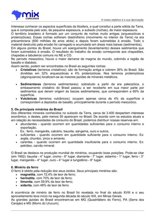 O nosso objetivo é a sua Aprovação

Interessa conhecer os aspectos superficiais da litosfera, a qual constitui a parte sólida da Terra,
que é composta pelo solo, de pequena espessura, e subsolo (rochas), de maior espessura.
O território brasileiro é formado por um conjunto de rochas muito antigas (arqueozóicas e
proterozóicas). Essas rochas sofreram diastrofismo (movimento no interior da Terra) na era
précambriana (600 milhões de anos atrás) e depois foram submetidas à erosão. Todo o
material destruído pela erosão foi carregado e acumulado em áreas mais baixas (sedimentos).
Em alguns pontos do Brasil, houve um soerguimento (levantamento) desses sedimentos que
foram submetidos à erosão. O resultado do trabalho da erosão corresponde aos chapadões,
chapadas e tabuleiros comuns no NE e CO.
No período mesozóico, houve o maior derrame de magma do mundo, cobrindo a região de
basalto e diabásio.
Assim sendo, podem ser encontradas no Brasil as seguintes rochas:
    • Cristalinas (terrenos cristalinos): são de formação antiga e cobrem 36% do Brasil. São
       divididas em 32% arqueozóicas e 4% proterozóicas. Nos terrenos proterozóicos
       (algonquianos) localizam-se as maiores jazidas de minerais metálicos.

   •   Sedimentares (terrenos sedimentares): sobretudo a partir da era paleozóica, o
       embasamento cristalino do Brasil passou a ser recoberto em sua maior parte por
       sedimentos que deram origem às bacias sedimentares, que correspondem a 60% da
       superfície.
   •   Vulcânicas (terrenos vulcânicos): ocupam apenas cerca de 4% da superfície e
       correspondem a depósitos de basalto, principalmente durante o período mesozóico.

5. Os principais minérios do Brasil
Dos diferentes minerais conhecidos no subsolo da Terra, cerca de 3.400 despertam interesse
econômico, e destes, pelo menos 50 aparecem no Brasil. De acordo com os estudos atuais e
em relação às necessidades de consumo do Brasil, podemos distribuir nossas reservas em:
    • abundantes - quando ocorrem em quantidades suficientes para o consumo interno e
      exportação.
      Ex.: ferro, manganês, calcário, bauxita, sal-gema, ouro e outros.
    • suficientes - quando ocorrem em quantidade suficiente para o consumo interno. Ex:
      argila, chumbo, zinco e amianto.
    • carentes - quando ocorrem em quantidade insuficiente para o consumo interno. Ex:
      petróleo, carvão mineral.

O Brasil se destaca na produção mundial de minérios, ocupando boas posições. Pode-se citar
(em 1992): bauxita - 4° lugar, cromo - 8° lugar, diamante - 7° lugar, estanho - 1° lugar, ferro - 3°
lugar, manganês - 4° lugar, ouro - 4° lugar e tungstênio - 8° lugar.

6. Minério da ferro
O ferro é obtido pela redução dos seus óxidos. Seus principais minérios são:
   • magnetita, com 72,4% de teor de ferro;
   • hermatita, com 70% de teor de ferro;
   • limonita, com 59,9% de teor de ferro;
   • siderita, com 48% de teor de ferro.

A ocorrência de minério de ferro no Brasil foi revelada no final do século XVIII e o seu
aproveitamento teve início na segunda década do século XIX, em Minas Gerais.
As grandes jazidas do Brasil encontram-se em MG (Quadrilátero do Ferro), PA (Serra dos
Carajás) e MS (Morro do Urucum).
 