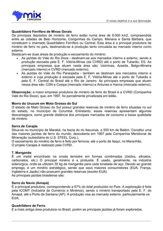 O nosso objetivo é a sua Aprovação



Quadrilátero Ferrífero de Minas Gerais
Os principais depósitos de minério de ferro estão numa área de 8.000 km2, compreendida
entre as cidades de Belo Horizonte, Congonhas do Campo, Mariana e Santa Bárbara, que
constituem o chamado Quadrilátero Ferrífero ou Central. Esta área é a principal produtora de
minério de ferro no país, destinando-se à produção tanto vinculada ao mercado interno como
externo.
Destacam-se duas áreas de produção e escoamento do minério:
   • As jazidas do Vale do Rio Doce - destinam-se aos mercados interno e externo, sendo a
       produção escoada pela E. F. Vitória-Minas (da CVRD) até o porto de Tubarão, ES. As
       principais empresas que atuam nesta área são: Usiminas, Acesita, Belgo-Mineira
       (mercado interno) e CVRD (mercado externo).
   • As jazidas do Vale do Rio Paraopeba - também se destinam aos mercados interno e
       externo e cuja produção é escoada pela E. F. Vitória-Minas até o porto de Tubarão e
       pela E. F. Central do Brasil até o Rio de Janeiro. As principais empresas que atuam
       nessa área são: CSN e Cosipa (mercado interno) e Antunes e Hanna (mercado externo).

Observação: a maior empresa produtora de minério de ferro do Brasil é a CVRD (Companhia
Vale do Rio Doce), que, em 1997, foi parcialmente privatizada em leilão.

Morro do Urucum em Moto Grosso do Sul
O estado de Mato Grosso do Sul possui grandes reservas de minério de ferro situadas no sul
do estado, no município de Corumbá. Entretanto, essas reservas apresentam algumas
desvantagens, como grande distância dos principais mercados de consumo e baixa qualidade
de minério.

Serra de Carajás
Situa-se no município de Marabá, na bacia do rio Itacuinas, a 550 km de Belém. Constitui uma
das maiores jazidas de ferro do mundo, descoberta em 1967 pela Companhia Meridional de
Mineração (subsidiária do U.S. STEEL Corp.).
O escoamento do minério de ferro é feito por ferrovia, até o porto de Itaqui, no Maranhão.
O projeto Carajás é realizado pela CVRD.

7. Manganês
É um metal encontrado na crosta terrestre em formas combinadas (óxidos, silicatos,
carbonatos, etc.) O principal minério é a pirolusita. É usado, geralmente, na indústria
siderúrgica, onde se utilizam 30 kg de manganês para cada tonelada de aço. Devido ao grande
emprego, é um minério estratégico, sendo que seus maiores consumidores (EUA, França,
Inglaterra e Japão) não possuem grandes reservas (exceto EUA).
As principais jazidas brasileiras são:

Serra do Navio (Amapá)
É a principal produtora, correspondendo a 67% do total produzido no País. A exploração é feita
pela ICOMT (Indústria de Comércio e Minérios), sendo o minério transportado pela E. F. do
Amapá, até o Porto de Santana (AP). A produção visa ao mercado externo, particularmente os
EUA.

Quadrilátero de Ferro
É a mais antiga área produtora no Brasil, porém as principais jazidas já foram exploradas.
 