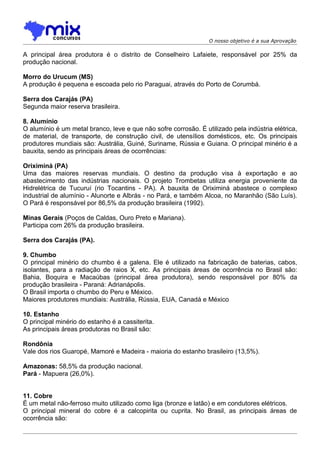 O nosso objetivo é a sua Aprovação

A principal área produtora é o distrito de Conselheiro Lafaiete, responsável por 25% da
produção nacional.

Morro do Urucum (MS)
A produção é pequena e escoada pelo rio Paraguai, através do Porto de Corumbá.

Serra dos Carajás (PA)
Segunda maior reserva brasileira.

8. Alumínio
O alumínio é um metal branco, leve e que não sofre corrosão. É utilizado pela indústria elétrica,
de material, de transporte, de construção civil, de utensílios domésticos, etc. Os principais
produtores mundiais são: Austrália, Guiné, Suriname, Rússia e Guiana. O principal minério é a
bauxita, sendo as principais áreas de ocorrências:

Oriximiná (PA)
Uma das maiores reservas mundiais. O destino da produçâo visa à exportação e ao
abastecimento das indústrias nacionais. O projeto Trombetas utiliza energia proveniente da
Hidrelétrica de Tucuruí (rio Tocantins - PA). A bauxita de Oriximiná abastece o complexo
industrial de alumínio - Alunorte e Albrás - no Pará, e também Alcoa, no Maranhão (São Luís).
O Pará é responsável por 86,5% da produção brasileira (1992).

Minas Gerais (Poços de Caldas, Ouro Preto e Mariana).
Participa com 26% da produção brasileira.

Serra dos Carajás (PA).

9. Chumbo
O principal minério do chumbo é a galena. Ele é utilizado na fabricação de baterias, cabos,
isolantes, para a radiação de raios X, etc. As principais áreas de ocorrência no Brasil são:
Bahia, Boquira e Macaúbas (principal área produtora), sendo responsável por 80% da
produção brasileira - Paraná: Adrianápolis.
O Brasil importa o chumbo do Peru e México.
Maiores produtores mundiais: Austrália, Rússia, EUA, Canadá e México

10. Estanho
O principal minério do estanho é a cassiterita.
As principais áreas produtoras no Brasil são:

Rondônia
Vale dos rios Guaropé, Mamoré e Madeira - maioria do estanho brasileiro (13,5%).

Amazonas: 58,5% da produção nacional.
Pará - Mapuera (26,0%).


11. Cobre
É um metal não-ferroso muito utilizado como liga (bronze e latão) e em condutores elétricos.
O principal mineral do cobre é a calcopirita ou cuprita. No Brasil, as principais áreas de
ocorrência são:
 