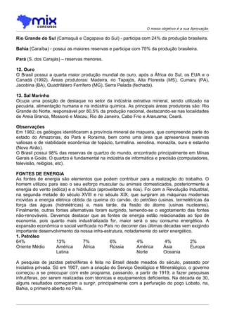 O nosso objetivo é a sua Aprovação

Rio Grande do Sul (Camaquã e Caçapava do Sul) - participa com 24% da produção brasileira.

Bahia (Caraíba) - possui as maiores reservas e participa com 75% da produção brasileira.

Pará (S. dos Carajás) – reservas menores.

12. Ouro
O Brasil possui a quarta maior produção mundial de ouro, após a África do Sul, os EUA e o
Canadá (1992). Áreas produtoras: Madeira, rio Tapajós, Alta Floresta (MS), Cumaru (PA),
Jacobina (BA), Quadrilátero Ferrífero (MG), Serra Pelada (fechada).

13. SaI Marinho
Ocupa uma posição de destaque no setor da indústria extrativa mineral, sendo utilizado na
pecuária, alimentação humana e na indústria química. As principais áreas produtoras são: Rio
Grande do Norte, responsável por 80,5% da produção nacional, destacando-se nas localidades
de Areia Branca, Mossoró e Macau; Rio de Janeiro, Cabo Frio e Araruama; Ceará.

Observações
Em 1982, os geólogos identificaram a província mineral de mapuera, que compreende parte do
estado do Amazonas, do Pará e Roraima, bem como uma área que apresentava reservas
valiosas e de viabilidade econômica de topázio, turmalina. xenotina, monazita, ouro e estanho
(Novo Airão).
O Brasil possui 98% das reservas de quartzo do mundo, encontrado principalmente em Minas
Gerais e Goiás. O quartzo é fundamental na indústria de informática e precisão (computadores,
televisão, relógios, etc).

FONTES DE ENERGIA
As fontes de energia são elementos que podem contribuir para a realização do trabalho. O
homem utilizou para isso o seu esforço muscular ou animais domesticados, posteriormente a
energia do vento (eólica) e a hidráulica (aproveitando os rios). Foi com a Revolução Industrial,
na segunda metade do século XVIII e no século XIX, que surgiram as máquinas modernas
movidas a energia elétrica obtida da queima do carvão, do petróleo (usinas, termelétricas da
força das águas (hidrelétricas) e, mais tarde, da fissão do átomo (usinas nucleares).
Finalmente, outras fontes alternativas foram surgindo, temendo-se o esgotamento das fontes
não-renováveis. Devemos destacar que as fontes de energia estão relacionadas ao tipo de
economia, pois quanto mais industrializada for, maior será o seu consumo energético. A
expansão econômica e social verificada no País no decorrer das últimas décadas vem exigindo
importante desenvolvimento da nossa infra-estrutura, notadamente do setor energético.
1. Petróleo
64%                13%           7%            6%           4%            4%          2%
Oriente Médio      América       África        Rússia       América      Ásia         Europa
                   Latina                                   Norte        Oceania

A pesquisa de jazidas petrolíferas é feita no Brasil desde meados do século, passado por
iniciativa privada. Só em 1907, com a criação do Serviço Geológico e Mineralógico, o governo
começou a se preocupar com este programa, passando, a partir de 1919, a fazer pesquisas
infrutíferas, por serem realizadas com técnicas e equipamentos deficientes. Na década de 30,
alguns resultados começaram a surgir, principalmente com a perfuração do poço Lobato, na,
Bahia, o primeiro aberto no País.
 