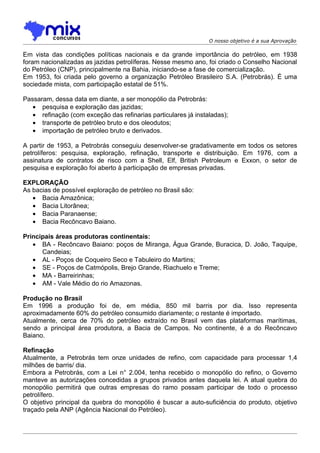 O nosso objetivo é a sua Aprovação

Em vista das condições políticas nacionais e da grande importância do petróleo, em 1938
foram nacionalizadas as jazidas petrolíferas. Nesse mesmo ano, foi criado o Conselho Nacional
do Petróleo (CNP), principalmente na Bahia, iniciando-se a fase de comercialização.
Em 1953, foi criada pelo governo a organização Petróleo Brasileiro S.A. (Petrobrás). É uma
sociedade mista, com participação estatal de 51%.

Passaram, dessa data em diante, a ser monopólio da Petrobrás:
   • pesquisa e exploração das jazidas;
   • refinação (com exceção das refinarias particulares já instaladas);
   • transporte de petróleo bruto e dos oleodutos;
   • importação de petróleo bruto e derivados.

A partir de 1953, a Petrobrás conseguiu desenvolver-se gradativamente em todos os setores
petrolíferos: pesquisa, exploração, refinação, transporte e distribuição. Em 1976, com a
assinatura de contratos de risco com a Shell, Elf, British Petroleum e Exxon, o setor de
pesquisa e exploração foi aberto à participação de empresas privadas.

EXPLORAÇÃO
As bacias de possível exploração de petróleo no Brasil são:
   • Bacia Amazônica;
   • Bacia Litorânea;
   • Bacia Paranaense;
   • Bacia Recôncavo Baiano.

Principais áreas produtoras continentais:
   • BA - Recôncavo Baiano: poços de Miranga, Água Grande, Buracica, D. João, Taquipe,
      Candeias;
   • AL - Poços de Coqueiro Seco e Tabuleiro do Martins;
   • SE - Poços de Catmópolis, Brejo Grande, Riachuelo e Treme;
   • MA - Barreirinhas;
   • AM - Vale Médio do rio Amazonas.

Produção no Brasil
Em 1996 a produção foi de, em média, 850 mil barris por dia. Isso representa
aproximadamente 60% do petróleo consumido diariamente; o restante é importado.
Atualmente, cerca de 70% do petróleo extraído no Brasil vem das plataformas marítimas,
sendo a principal área produtora, a Bacia de Campos. No continente, é a do Recôncavo
Baiano.

Refinação
Atualmente, a Petrobrás tem onze unidades de refino, com capacidade para processar 1,4
milhões de barris/ dia.
Embora a Petrobrás, com a Lei n° 2.004, tenha recebido o monopólio do refino, o Governo
manteve as autorizações concedidas a grupos privados antes daquela lei. A atual quebra do
monopólio permitirá que outras empresas do ramo possam participar de todo o processo
petrolífero.
O objetivo principal da quebra do monopólio é buscar a auto-suficiência do produto, objetivo
traçado pela ANP (Agência Nacional do Petróleo).
 