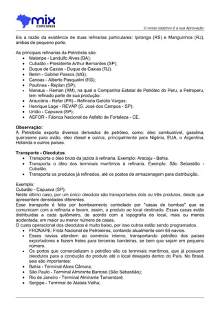O nosso objetivo é a sua Aprovação

Eis a razão da existência de duas refinarias particulares: Ipiranga (RS) e Manguinhos (RJ),
ambas de pequeno porte.

As principais refinarias da Petrobrás são:
   • Mataripe - Landulfo Alves (BA);
   • Cubatão - Presidente Arthur Bernardes (SP);
   • Duque de Caxias - Duque de Caxias (RJ):
   • Betim - Gabriel Passos (MG);
   • Canoas - Alberto Pasqualini (RS);
   • Paulínea - Replan (SP);
   • Manaus - Reman (AM), na qual a Companhia Estatal de Petróleo do Peru, a Petroperu,
       tem refinado parte de sua produção;
   • Araucária - Refar (PR) - Refinaria Getúlio Vargas;
   • Henrique Lage - REVAP (S. José dos Campos - SP);
   • União - Capuava (SP);
   • ASFOR - Fábrica Nacional de Asfalto de Fortaleza - CE.

Observação:
A Petrobrás exporta diversos derivados de petróleo, como: óleo combustível, gasolina,
querosene para avião, óleo diesel e outros, principalmente para Nigéria, EUA, o Argentina,
Holanda e outros países.

Transporte - Oleodutos
   • Transporta o óleo bruto da jazida à refinaria. Exemplo: Aracaju - Bahia.
   • Transporta o óleo dos terminais marítimos à refinaria. Exemplo: São Sebastião -
     Cubatão.
   • Transporta os produtos já refinados, até os postos de armazenagem para distribuição.

Exemplo:
Cubatão - Capuava (SP).
Neste último caso, por um único oleoduto são transportados dois ou três produtos, desde que
apresentem densidades diferentes.
Esse transporte é feito por bombeamento controlado por "casas de bombas" que se
comunicam com a refinaria e levam, assim, o produto ao local destinado. Essas casas estão
distribuidas a cada quilômetro, de acordo com a topografia do local, mais ou menos
acidentada, em maior ou menor número de casas.
O custo operacional dos oleodutos é muito baixo, por isso outros estão sendo programados.
    • FRONAPE: Frota Nacional de Petroleiros, contando atualmente com 69 navios.
    • Esses navios atendem ao comércio interno, transportando petróleo dos países
        exportadores e fazem fretes para terceiras bandeiras, se bem que sejam em pequeno
        número.
    • Os portos que comercializam o petróleo são os terminais marítimos, que já possuem
        oleodutos para a condução do produto até o local desejado dentro do País. No Brasil,
        seis são importantes:
    • Bahia - Terminal Alves Câmara;
    • São Paulo - Terminal Almirante Barroso (São Sebastião);
    • Rio de Janeiro - Terminal Almirante Tamandaré
    • Sergipe - Terminal de Atalaia Velha;
 