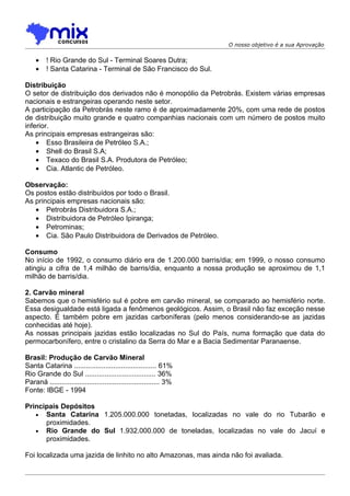 O nosso objetivo é a sua Aprovação


    •    ! Rio Grande do Sul - Terminal Soares Dutra;
    •    ! Santa Catarina - Terminal de São Francisco do Sul.

Distribuição
O setor de distribuição dos derivados não é monopólio da Petrobrás. Existem várias empresas
nacionais e estrangeiras operando neste setor.
A participação da Petrobrás neste ramo é de aproximadamente 20%, com uma rede de postos
de distribuição muito grande e quatro companhias nacionais com um número de postos muito
inferior.
As principais empresas estrangeiras são:
    • Esso Brasileira de Petróleo S.A.;
    • Shell do Brasil S.A;
    • Texaco do Brasil S.A. Produtora de Petróleo;
    • Cia. Atlantic de Petróleo.

Observação:
Os postos estão distribuídos por todo o Brasil.
As principais empresas nacionais são:
   • Petrobrás Distribuidora S.A.;
   • Distribuidora de Petróleo Ipiranga;
   • Petrominas;
   • Cia. São Paulo Distribuidora de Derivados de Petróleo.

Consumo
No início de 1992, o consumo diário era de 1.200.000 barris/dia; em 1999, o nosso consumo
atingiu a cifra de 1,4 milhão de barris/dia, enquanto a nossa produção se aproximou de 1,1
milhão de barris/dia.

2. Carvão mineral
Sabemos que o hemisfério sul é pobre em carvão mineral, se comparado ao hemisfério norte.
Essa desigualdade está ligada a fenômenos geológicos. Assim, o Brasil não faz exceção nesse
aspecto. É também pobre em jazidas carboníferas (pelo menos considerando-se as jazidas
conhecidas até hoje).
As nossas principais jazidas estão localizadas no Sul do País, numa formação que data do
permocarbonífero, entre o cristalino da Serra do Mar e a Bacia Sedimentar Paranaense.

Brasil: Produção de Carvão Mineral
Santa Catarina .......................................... 61%
Rio Grande do Sul .................................... 36%
Paraná ........................................................ 3%
Fonte: IBGE - 1994

Principais Depósitos
   • Santa Catarina 1.205.000.000 tonetadas, localizadas no vale do rio Tubarão e
      proximidades.
   • Rio Grande do Sul 1.932.000.000 de toneladas, localizadas no vale do Jacuí e
      proximidades.

Foi localizada uma jazida de linhito no alto Amazonas, mas ainda não foi avaliada.
 