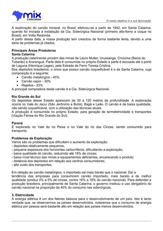 O nosso objetivo é a sua Aprovação

A exploração do carvão mineral, no Brasil, efetivou-se a partir de 1942, em Santa Catarina,
quando foi iniciada a instalação da Cia. Siderúrgica Nacional (primeiro alto-forno a coque no
Brasil), em Volta Redonda.
A partir dessa data, a nossa produção tem cresclcio de forma bastante lenta, devido a uma
série de problemas já citados.

Principais Áreas Produtoras
Santa Catarina
A produção catarinense provém das minas de Lauro Muller, Urussanga, Criciúma (Bacia do
Tubarão) e Araranguá. Parte dela é consumida no próprio Estado e parte é escoada até o porto
de Laguna (Henrique Lages), pela Estrada de Ferro Teresa Cristina.
Dos depósitos brasileiros, o único que possui carvão coqueificável é o de Santa Catarina, cuja
composição é a seguinte:
   • Carvão metalúrgico - 45%
   • Carvão vapor - 30%
   • Rejeitos - 25%
A principal compradora deste carvão é a Cia. Siderúrgica Nacional.

Rio Grande do Sul
Os depósitos desse Estado aparecem de 30 a 120 metros de profundidade. A exploração
ocorre no Vale do Jacuí (São Jerônimo e Butiá), Bagé e Leão. O carvão é de baixa qualidade,
não sendo coqueificável, com a utilização das técnicas atuais.
A produção é consumida no próprio Estado, para geração de termeletricidade e transportes
(Viação Férrea do Rio Grande do Sul).

Paraná
É explorado no Vale do rio Peixe e no Vale do rio das Cinzas, sendo consumido para
transporte.

Problemas de Exploração
Vários são os problemas que dificultam o aumento da exploração:
- depósitos relativamente pequenos;
- pequena espessura dos horizontes carboníferos, dificultando a exploração;
- baixa qualidade do carvão, reduzindo até 18% de cinzas;
- baixo nível técnico das minas e equipamentos deficientes, encarecendo o produto;
- distância dos depósitos em relação aos centros consumidores;
- alto custo dos transportes.

Em relação ao carvão metalúrgico, o importado sai mais barato que o nacional. Daí a
tendência das empresas para consumirem carvão importado, mais barato e de melhor
qualidade (produz 4% a 5% de cinzas, contra 16% a 18% do carvão nacional). Para defender a
produção brasileira, principalmente de Santa Catarina, o governo instituiu o uso obrigatório do
carvão nacional na proporção de 40% do consumo nas siderúrgicas.

3. Eletricidade
A energia elétrica é um dos fatores básicos para o desenvolvimento de um país. Isto é tanto
verdade que, se observarmos os países desenvolvidos, notaremos que o consumo de energia
elétrica por pessoa será bastante alto em relação aos países menos desenvolvidos.
 