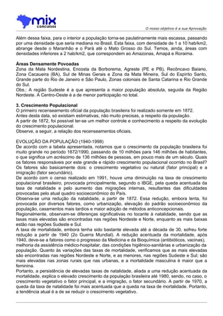 O nosso objetivo é a sua Aprovação

Além dessa faixa, para o interior a população torna-se paulatinamente mais escassa, passando
por uma densidade que seria mediana no Brasil. Esta faixa, com densidade de 1 a 10 hab/km2,
abrange desde o Maranhão e o Pará até o Mato Grosso do Sul. Temos, ainda, áreas com
densidades inferiores a 2 hab/km2, que correspondem ao Amazonas, Amapá e Roraima.

Áreas Densamente Povoadas
Zona da Mata Nordestina, Encosta da Borborema, Agreste (PE e PB), Recôncavo Baiano,
Zona Cacaueira (BA), Sul de Minas Gerais e Zona da Mata Mineira, Sul do Espírito Santo,
Grande parte do Rio de Janeiro e São Paulo, Zonas coloniais de Santa Catarina e Rio Grande
do Sul.
Obs.: A região Sudeste é a que apresenta a maior população absoluta, seguida da Região
Nordeste. A Centro-Oeste é a de menor participação no total.

3. Crescimento Populacional
O primeiro recenseamento oficial da população brasileira foi realizado somente em 1872.
Antes desta data, só existiam estimativas, não muito precisas, a respeito da população.
A partir de 1872, foi possível ter-se um melhor controle e conhecimento a respeito da evolução
do crescimento populacional.
Observe, a seguir, a relação dos recenseamentos oficiais.

EVOLUÇÃO DA POPULAÇÃO (1940-1998)
De acordo com a tabela apresentada, notamos que o crescimento da população brasileira foi
muito grande no período 1872/1990, passando de 10 milhões para 146 milhões de habitantes,
o que significa um acréscimo de 136 milhões de pessoas, em pouco mais de um século. Quais
os fatores responsáveis por este grande e rápido crescimento populacional ocorrido no Brasil?
Os fatores são basicamente dois: o crescimento vegetativo ou natural (fator principal) e a
imigração (fator secundário).
De acordo com o censo realizado em 1991, houve uma diminuição na taxa de crescimento
populacional brasileiro, provocada principalmente, segundo o IBGE, pela queda acentuada da
taxa de natalidade e pelo aumento das migrações internas, resultantes das dificuldades
provocadas pelo atual quadro socioeconômico do País.
Observa-se uma redução da natalidade, a partir de 1872. Essa reduçâo, embora lenta, foi
provocada por diversos fatores, como urbanização, elevação do padrão socioeconômico da
população, casamentos mais tardios e maior adoção de métodos anticoncepcionais.
Regionalmente, observam-se diferenças significativas no tocante à natalidade, sendo que as
taxas mais elevadas são encontradas nas regiões Nordeste e Norte, enquanto as mais baixas
estão nas regiões Sudeste e Sul.
A taxa de mortalidade, embora tenha sido bastante elevada até a década de 30, sofreu forte
redução a partir de 1940 (2o Guerra Mundial). A redução acentuada da mortalidade, após
1940, deve-se a fatores como o progresso da Medicina e da Bioquímica (antibióticos, vacinas),
melhoria da assistência médico-hospitalar, das condições higiênico-sanitárias e urbanização da
população. Quanto às variações das taxas de mortalidade, verificamos que as mais elevadas
são encontradas nas regiões Nordeste e Norte, e as menores, nas regiões Sudeste e Sul; são
mais elevadas nas zonas rurais que nas urbanas, e a mortalidade masculina é maior que a
feminina.
Portanto, a persistência de elevadas taxas de natalidade, aliada a uma redução acentuada da
mortalidade, explica o elevado crescimento da população brasileira até 1980, sendo, no caso, o
crescimento vegetativo o fator principal, e a imigração, o fator secundário. A partir de 1970, a
queda da taxa de natalidade foi mais acentuada que a queda na taxa de mortalidade. Portanto,
a tendência atual é a de se reduzir o crescimento vegetativo.
 