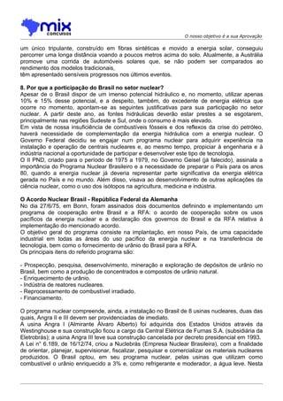 O nosso objetivo é a sua Aprovação

um único tripulante, construído em fibras sintéticas e movido a energia solar, conseguiu
percorrer uma longa distância voando a poucos metros acima do solo. Atualmente, a Austrália
promove uma corrida de automóveis solares que, se não podem ser comparados ao
rendimento dos modelos tradicionais,
têm apresentado sensíveis progressos nos últimos eventos.

8. Por que a porticipação do Brasil no setor nuclear?
Apesar de o Brasil dispor de um imenso potencial hidráulico e, no momento, utilizar apenas
10% e 15% desse potencial, e a despeito, também, do excedente de energia elétrica que
ocorre no momento, apontam-se as seguintes justificativas para sua participação no setor
nuclear. A partir deste ano, as fontes hidráulicas deverão estar prestes a se esgotarem,
principalmente nas regiões Sudeste e Sul, onde o consumo é mais elevado.
Em vista de nossa insuficiência de combustíveis fósseis e dos reflexos da crise do petróleo,
haverá necessidade de complementação da energia hidráulica com a energia nuclear. O
Governo Federal decidiu se engajar num programa nuclear para adquirir experiência na
instalação e operação de centrais nucleares e, ao mesmo tempo, propiciar à engenharia e à
indústria nacional a oportunidade de participar e desenvolver este tipo de tecnologia.
O II PND, criado para o período de 1975 a 1979, no Governo Geisel (já falecido), assinala a
importância do Programa Nuclear Brasileiro e a necessidade de preparar o País para os anos
80, quando a energia nuclear já deveria representar parte significativa da energia elétrica
gerada no País e no mundo. Além disso, visava ao desenvolvimento de outras aplicações da
ciência nuclear, como o uso dos isótopos na agricultura, medicina e indústria.

O Acordo Nuclear Brasil - República Federal da Alemanha
No dia 27/6/75, em Bonn, foram assinados dois documentos definindo e implementando um
programa de cooperação entre Brasil e a RFA: o acordo de cooperação sobre os usos
pacíficos da energia nuclear e a declaração dos governos do Brasil e da RFA relativa à
implementação do mencionado acordo.
O objetivo geral do programa consiste na implantação, em nosso País, de uma capacidade
industrial em todas as áreas do uso pacífico da energia nuclear e na transferência de
tecnologia, bem como o fornecimento de urânio do Brasil para a RFA.
Os principais itens do referido programa são:

- Prospecção, pesquisa, desenvolvimento, mineração e exploração de depósitos de urânio no
Brasil, bem como a produção de concentrados e compostos de urânio natural.
- Enriquecimento de urânio.
- Indústria de reatores nucleares.
- Reprocessamento de combustível irradiado.
- Financiamento.

O programa nuclear compreende, ainda, a instalação no Brasil de 8 usinas nucleares, duas das
quais, Angra II e III devem ser providenciadas de imediato.
A usina Angra I (Almirante Álvaro Alberto) foi adquirida dos Estados Unidos através da
Westinghouse e sua construção ficou a cargo da Central Elétrica de Furnas S.A. (subsidiária da
Eletrobrás); a usina Angra III teve sua construção cancelada por decreto presidencial em 1993.
A Lei n° 6.189, de 16/12/74, criou a Nuclebrás (Empresa Nuclear Brasileira), com a finalidade
de orientar, planejar, supervisionar, fiscalizar, pesquisar e comercializar os materiais nucleares
produzidos. O Brasil optou, em seu programa nuclear, pelas usinas que utilizam como
combustível o urânio enriquecido a 3% e, como refrigerante e moderador, a água leve. Nesta
 