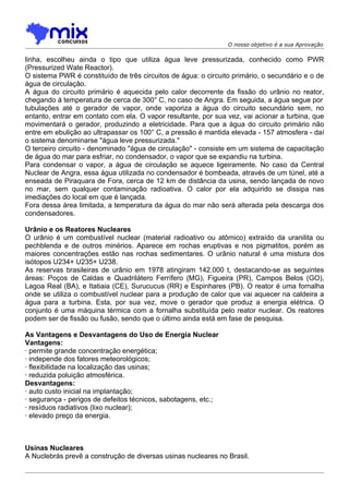 O nosso objetivo é a sua Aprovação

linha, escolheu ainda o tipo que utiliza água leve pressurizada, conhecido como PWR
(Pressurized Wate Reactor).
O sistema PWR é constituído de três circuitos de água: o circuito primário, o secundário e o de
água de circulaçâo.
A água do circuito primário é aquecida pelo calor decorrente da fissão do urânio no reator,
chegando à temperatura de cerca de 300° C, no caso de Angra. Em seguida, a água segue por
tubulações até o gerador de vapor, onde vaporiza a água do circuito secundário sem, no
entanto, entrar em contato com ela. O vapor resultante, por sua vez, vai acionar a turbina, que
movimentará o gerador, produzindo a eletricidade. Para que a água do circuito primário não
entre em ebulição ao ultrapassar os 100° C, a pressão é mantida elevada - 157 atmosfera - daí
o sistema denominarse "água leve pressurizada."
O terceiro circuito - denominado "água de circulação" - consiste em um sistema de capacitação
de água do mar para esfriar, no condensador, o vapor que se expandiu na turbina.
Para condensar o vapor, a água de circulação se aquece ligeiramente. No caso da Central
Nuclear de Angra, essa água utilizada no condensador é bombeada, através de um túnel, até a
enseada de Piraquara de Fora, cerca de 12 km de distância da usina, sendo lançada de novo
no mar, sem qualquer contaminação radioativa. O calor por ela adquirido se dissipa nas
imediações do local em que é lançada.
Fora dessa área limitada, a temperatura da água do mar não será alterada pela descarga dos
condensadores.

Urânio e os Reatores Nucleares
O urânio é um combustível nuclear (material radioativo ou atômico) extraído da uranilita ou
pechblenda e de outros minérios. Aparece em rochas eruptivas e nos pigmatitos, porém as
maiores concentrações estão nas rochas sedimentares. O urânio natural é uma mistura dos
isótopos U234+ U235+ U238.
As reservas brasileiras de urânio em 1978 atingiram 142.000 t, destacando-se as seguintes
áreas: Poços de Caldas e Quadrilátero Ferrífero (MG), Figueira (PR), Campos Belos (GO),
Lagoa Real (BA), e Itatiaia (CE), Surucucus (RR) e Espinhares (PB). O reator é uma fornalha
onde se utiliza o combustível nuclear para a produção de calor que vai aquecer na caldeira a
água para a turbina. Esta, por sua vez, move o gerador que produz a energia elétrica. O
conjunto é uma máquina térmica com a fornalha substituída pelo reator nuclear. Os reatores
podem ser de fissão ou fusão, sendo que o último ainda está em fase de pesquisa.

As Vantagens e Desvantagens do Uso de Energia Nuclear
Vantagens:
· permite grande concentração energética;
· independe dos fatores meteorológicos;
· flexibilidade na localização das usinas;
· reduzida poluição atmosférica.
Desvantagens:
· auto custo inicial na implantação;
· segurança - perigos de defeitos técnicos, sabotagens, etc.;
· resíduos radiativos (lixo nuclear);
· elevado preço da energia.



Usinas Nucleares
A Nuclebrás prevê a construção de diversas usinas nucleares no Brasil.
 