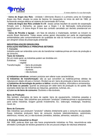 O nosso objetivo é a sua Aprovação

· Usina de Angra dos Reis - Unidade I (Almirante Álvaro) é a primeira usina do Complexo
Angra dos Reis, situada na praia de Itaoma; foi inaugurada no início de abril de 1982, já
fornecendo energia elétrica ao sistema de transmissão de Furnas.
· Usina de Angra dos Reis unidade II e III - essas usinas resultam do acordo de cooperação
firmado com a Alemanha, ao passo que a Angra I é de fabricação norte-americana
(westinghouse ). A Usina Angra III teve seu contrato cancelado por decreto presidencial em
1993.
· Usina de Peruíbe e Iguape - em fase de estudos e implantação, também se incluem no
acordo Brasil Alemanha. Todas essas usinas geram discussões por parte de organizações
ambientalistas pelo comprometimento da qualidade de vida do homem e de outras espécies,
por atingirem áreas de preservação ambiental.

INDUSTRIALIZAÇÃO BRASILEIRA
EVOLUÇÃO HISTÓRICA E PRINCIPAIS SETORES
1. Conceito
Indústria pode ser entendida como ato de transformar matérias-primas em bens de produção e
de consumo.
Tipos de Indústria
De um modo geral, as indústrias podem ser divididas em:
Extrativas: - mineral
             - vegetal
Transformação:      - bens de produção
                    - bens de consumo
                    - duráveis
                    - não-duráveis

a) Indústrias extrativas: extraem produtos sem alterar suas características.
b) Indústrias de transformação: são as que convertem as matérias-primas obtidas da
natureza em objeto útil para o homem. Dividem-se em: bens de produção e bens de consumo.
c) Indústrias de tecnologia de ponta e a bélica: envolve robótica, informática e armamentos.
d) De base ou pesada: quando se preocupa em obter bens de produção ou de cpaital. São
exemplos deste tipo de indústrias as máquinas, geradores, turbinas, etc...
e) Leve ou de bens de consumo: Duráveis e não-duráveis.

Bens de Produção
São também chamados de bens de capital, bens de equipamento, indústrias pesadas e
indústrias de base. São indústrias que produzem "produtos" (matérias-primas e equipamentos)
para outras indústrias. Exigem grande investimento. Ex.: siderurgia, metalurgia, mecânica,
naval, etc.

Bens de Consumo
São indústrias que produzem "produtos" voltados diretamente para o consumo da população.
Essas indústrias produzem bens de consumo duráveis (eletrodomésticos, automóveis,
eletrônicos, móveis, etc.) e não-duráveis (remédios, bebidas, alimentos, vestuário, etc.).

2. Evolução Indusstrial no Brasil
Até 1808, pode-se dizer que não havia propriamente indústrias no País, resumindo-se esta
atividade à produção de tecidos grosseiros e de uns poucos artigos de natureza artesanal.
 