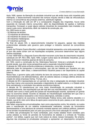 O nosso objetivo é a sua Aprovação

Após 1808, apesar de liberação da atividade industrial que até então havia sido impedida pela
metrópole, o desenvolvimento industrial não tomava impulso devido à falta de infra-estrutura
interna e à concorrência dos produtos externos, sobretudo ingleses.
Com a introdução do café em SP e a conseqüente chegada dos imigrantes, houve certa
expansão do mercado interno consumidor, além da disponibilidade de capitais e melhores
transportes. Começam a surgir alguns setores industriais de necessidade mais imediata e de
menor custo como: alimentícios, têxtil, de material de construção, etc.
Em 1850 havia no país:
- 02 fábricas de tecidos;
- 10 indústrias de alimentos;
- 02 indústrias de caixas e caixões;
- 05 indústrias metalúrgicas;
- 07 indústrias químicas.
No final do século XIX, o desenvolvimento industrial foi pequeno, apesar das medidas
protecionistas adotadas pelo governo para proteger a indústria nacional da concorrência
externa.
A partir da Primeira Guerra Mundial, a atividade industrial apresentou uma certa expansão, pois
já que não podia contar com as importações européias, procurava desenvolver aqui alguns
setores industriais.
A crise 1929/1930 e a Segunda Guerra Mundial marcaram outra fase de crescimento industrial,
sobretudo em SP, RS e MG. Após 1940, surgem outros tipos de atividades industriais, já que
antes dominavam indústrias apenas de bens de consumo.
Em 1942, ocorre a construção da Cia. Siderúrgica Nacional. Inicia-se a produção de aço em
grande escala, que abre novas perspectivas para a expansão industrial brasileira.
A década de 1950 ainda enfrenta problemas e obstáculos, como falta de energia e
deficiente rede de transportes e comunicações, que vão ser tratados por Juscelino em seu
plano de Metas - além disso, o desenvolvimento industrial passa a ser dependente do capital
externo.
Nessa fase, o governo optou pela indústria de bens de consumo duráveis, como as indústrias
Automobilísticas e de eletrodomésticos, além de setores básicos e energia elétrica através da
criação de várias empresas Cemig - Furnas, etc.).
A década de 60 é representada por um período de crise e estagnação da atividade industrial.
Essa fase marca uma economia associada e dependente do capital externo, e o Estado como
forte centralizador e controlador dos setores econômicos básicos.
A década de 70 caracteriza-se por uma maior diversificação da produção industrial e,
conseqüentemente, das exportações que até hoje têm nos manufaturados o seu maior peso.
O Brasil, bem como a maior parte dos países de industrialização recente, apresenta um grande
peso na economia estatal. Durante as décadas de industrialização acelerada tem que criar a
infra-estrutura básica necessária e isto incluía siderúrgicas, estradas e outras.
O conceito moderno de economia e Administração Pública tomou este sistema obsoleto e o
Estado, que já foi visto como tábua de apoio para a economia do país, passou a ser visto como
um grande estorvo.
Não faltam argumentos pró-privatizações, bem como argumentos contra. No entanto, os custos
para a manutenção de um sistema evidentemente ineficiente, inchado de funcionários
desnecessários e uma estrutura de comando montada apenas com critérios políticos, parecem
ter se tornado insustentáveis para um país que procura uma nova colocação no mundo.
O critério das privatizações foi muito contestado, pois muitas estatais foram vendidas para
outras estatais ou fundo de pensões de funcionários de estatais e a entrada de "moedas
podres", nos leilões, sugeria que nem tudo estava às claras nessas transações. No entanto,
algumas das empresas já privatizadas começam a apresentar um desempenho compatível
 