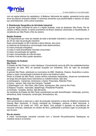 O nosso objetivo é a sua Aprovação

com as regras básicas do capitalismo. A Mafersa, fabricante de vagões, apresenta lucros após
anos de prejuízo enquanto estatal. A Usiminas aumentou sua produtividade e reduziu um terço
seu endividamento, entre outros exemplos.

3. Distribuição Geográfica da Atividade Industrial
A grande região industrial do país é a região Sudeste, onde se destacam São Paulo, Rio de
Janeiro e Minas Gerais. O centro econômico do Brasil, bastante urbanizado e industrializado, é
constituído por São Paulo e Rio de Janeiro.

Região Sudeste
É a responsável por mais da metade de toda a atividade industrial e, sozinha, consegue cerca
de 3/4 do valor da produção industrial.
Essa concentração no SE é devida a vários fatores, tais como:
a) sistemas de transporte e comunicação mais desenvolvidos;
b) maior produção energética;
c) maior e mais diversificado mercado consumidor;
d) maior concentração de capitais;
e) maior concentração de mão-de-obra;
f) melhor nível de vida e poder aquisitivo.

Destaques do Sudeste
São Paulo
O Estado de São Paulo é o maior destaque. Concentrando cerca de 40% dos estabelecimentos
industriais do país; 48% do pessoal ocupado em indústrias; 53% do valor da produção
industrial.
A grande São Paulo, sobretudo os municípios do ABC, Diadema, Osasco, Guarulhos e outros,
possui a maior concentração industrial do país e da América Latina.
Ainda no Estado de São Paulo, outros centros industriais importantes, situam-se normalmente
ao longo dos principais eixos rodoviários ou rodoferroviários. São eles:
a) Anhangüera - Campinas, Americana, Limeira, Piracicaba, Ribeirão Preto.
b) Dutra - Jacareí, São José dos Campos, Taubaté.
c) Washington Luís - Rio Claro, São Carlos, Araraquara, São José do Rio Preto.
d) Raposo Tavares - Sorocaba, Itapetininga, Presidente Prudente.
e) Anchieta - Cubatão, Santos, São Bernardo.
As indústrias do Estado de São Paulo caracterizam-se pela diversificação: metalurgia, química,
alimentícia, têxtil, transporte, construção, farmacêutica, etc.

Minas Gerais
Vem aumentando a cada ano o valor da produção industrial e a área de influência industrial da
Grande Belo Horizonte. O Centro Industrial de Contagem, próximo a Belo Horizonte, é
diversificado e foi criado em 1970, em Betim. Sua posição é apoiada na abundância de
recursos minerais, sobretudo no minério de ferro, justificando o primeiro lugar na produção de
aço do país.

Rio de Janeiro
A maior concentração industrial coincide com o Grande Rio-polindustrial. Destaques na
indústria naval e no turismo.
 