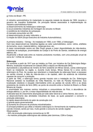 O nosso objetivo é a sua Aprovação

g) Volvo do Brasil - PR.

A indústria automobilística foi implantada na segunda metade da década de 1950, durante o
governo de Juscelino Kubitschek. Os principais fatores associados à implementação da
indústria automobilística foram:
a) desenvolvimento da metalurgia e siderurgia;
b) as já existentes indústrias de montagem de veículos no Brasil;
c) existência de indústrias de autopeças;
d) mercado consumidor em SE;
e) desenvolvimento do setor rodoviário; e
f) criação do GEIA (Grupo Executivo da Indústria Automobilística).

A primeira indústria – Vemag – foi instalada em 1956, e em 1958, a Volkswagen.
Com isso desenvolvem-se indústrias ligadas ao setor automobilístico, como: vidros, artefatos
de borracha, couro, material elétrico, metalurgia leve, etc.
A maior concentração ocorre em São Paulo graças a maior disponibilidade de mão-deobra,
indústrias de autopeças, proximidades da Cosipa e do Porto de Santos, existência de energia
elétrica, etc.
Atualmente o Brasil está entre os maiores produtores mundiais, com uma produção anual de
cerca de 1 miIhão de veículos.

Siderurgia
Foi somente a partir de 1917 que se instalou no País, por iniciativa da Cia Siderúrgica Belgo-
Mineira, localizada inicialmente em Sabará (MG) e depois em Monlevade (MG).
Aproveitando a abundância de minério de ferro existente em Minas Gerais, outras siderúrgicas
foram se instalando na região, e, durante muito tempo, Minas Gerais foi o único centro
siderúrgico do País. As causas que retardaram a implantação da siderurgia foram a escassez
de carvão mineral, a falta de mão-de-obra e de capitais, além da ausência de indústrias
capazes de consumir a produção.
A partir de 1942, a siderurgia tomou grande impulso com a instalação da Cia. Siderúrgica
Nacional (estatal) na localidade de Volta Redonda, no Vale do Paraíba fluminense. Sua
localização obedecia à situação intermediária entre as jazidas de carvão (SC) e as áreas
produtoras de minério de ferro (MG); ao ponto de encontro entre a Central do Brasil e a Rede
Mineira de Viação;
à proximidade dos maiores centros industriais e consumidores do País; à abundância de
energia elétrica; e, por fim, à maior disponibilidade de mão-de-obra.
A elevada taxa de crescimento alcançada por este setor deve-se a vários fatores, tais como:
a) desenvolvimento das atividades industriais de base. as quais passaram a consumir a
produção siderúrgica;
b) rápido desenvolvimento do setor de construção civil;
c) grande apoio governamental;
d) aumento do consumo de produtos industrializados;
O principal problema que afeta a indústria siderúrgica é o fornecimento de matérias-primas
(carvão mineral), sendo por isso, muito grande o consumo de carvão vegetal.
Observações:
- 94% da produção siderúrgica concentra-se no SE
- As maiores produções siderúrgicas são obtidas pela Usiminas, CSN e Cosipa.
 