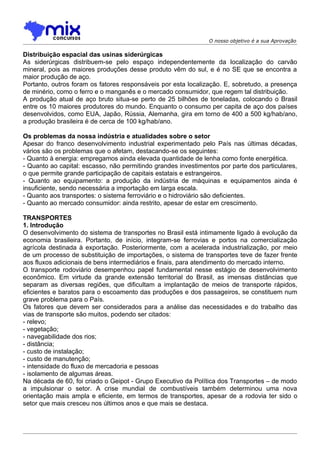 O nosso objetivo é a sua Aprovação

Distribuição espacial das usinas siderúrgicas
As siderúrgicas distribuem-se pelo espaço independentemente da localização do carvão
mineral, pois as maiores produções desse produto vêm do sul, e é no SE que se encontra a
maior produção de aço.
Portanto, outros foram os fatores responsáveis por esta localização. E, sobretudo, a presença
de minério, como o ferro e o manganês e o mercado consumidor, que regem tal distribuição.
A produção atual de aço bruto situa-se perto de 25 bilhões de toneladas, colocando o Brasil
entre os 10 maiores produtores do mundo. Enquanto o consumo per capita de aço dos países
desenvolvidos, como EUA, Japão, Rússia, Alemanha, gira em torno de 400 a 500 kg/hab/ano,
a produção brasileira é de cerca de 100 kg/hab/ano.

Os problemas da nossa indústria e atualidades sobre o setor
Apesar do franco desenvolvimento industrial experimentado pelo País nas últimas décadas,
vários são os problemas que o afetam, destacando-se os seguintes:
- Quanto à energia: empregamos ainda elevada quantidade de lenha como fonte energética.
- Quanto ao capital: escasso, não permitindo grandes investimentos por parte dos particulares,
o que permite grande participação de capitais estatais e estrangeiros.
- Quanto ao equipamento: a produção da indústria de máquinas e equipamentos ainda é
insuficiente, sendo necessária a importação em larga escala.
- Quanto aos transportes: o sistema ferroviário e o hidroviário são deficientes.
- Quanto ao mercado consumidor: ainda restrito, apesar de estar em crescimento.

TRANSPORTES
1. Introdução
O desenvolvimento do sistema de transportes no Brasil está intimamente ligado à evolução da
economia brasileira. Portanto, de início, integram-se ferrovias e portos na comercialização
agrícola destinada à exportação. Posteriormente, com a acelerada industrialização, por meio
de um processo de substituição de importações, o sistema de transportes teve de fazer frente
aos fluxos adicionais de bens intermediários e finais, para atendimento do mercado interno.
O transporte rodoviário desempenhou papel fundamental nesse estágio de desenvolvimento
econômico. Em virtude da grande extensão territorial do Brasil, as imensas distâncias que
separam as diversas regiões, que dificultam a implantação de meios de transporte rápidos,
eficientes e baratos para o escoamento das produções e dos passageiros, se constituem num
grave problema para o País.
Os fatores que devem ser considerados para a análise das necessidades e do trabalho das
vias de transporte são muitos, podendo ser citados:
- relevo;
- vegetação;
- navegabilidade dos rios;
- distância;
- custo de instalação;
- custo de manutenção;
- intensidade do fluxo de mercadoria e pessoas
- isolamento de algumas áreas.
Na década de 60, foi criado o Geipot - Grupo Executivo da Política dos Transportes – de modo
a impulsionar o setor. A crise mundial de combustíveis também determinou uma nova
orientação mais ampla e eficiente, em termos de transportes, apesar de a rodovia ter sido o
setor que mais cresceu nos últimos anos e que mais se destaca.
 
