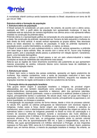 O nosso objetivo é a sua Aprovação

A mortalidade infantil continua sendo bastante elevada no Brasil. situando-se em torno de 50
por mil em 1990.

Estrutura etária e formação da população
1. Estrutura etária do população
O Brasil sempre foi considerado um país jovem. No entanto, de acordo com o último censo,
realizado em 1991, o perfil etário da população tem apresentado mudanças. A taxa de
natalidade está se reduzindo de maneira significativa nos últimos anos e isto apresenta reflexo
imediato na construção da pirâmide etária.
Pirâmide etária é a representação gráfica da composição de uma população segundo o sexo e
a idade. Na construçâo da pirâmide, representam-se: homens do lado esquerdo e mulheres do
lado direito da linha vertical. A escala vertical representa os grupos etários. Nas abscissas
temos os totais absolutos ou relativos da população. A base da pirâmide representa a
população jovem, a parte intermediária, os adultos, e o ápice, os idosos.
O Brasil é considerado um país subdesenvolvido e, como tal, sempre apresentou a pirâmide
com base larga e ápice estreito. Mas, de acordo com o censo de 91, houve uma mudança
deste quadro, pois a população adulta passou a predominar em relação àjovem. Caracteriza,
assim, uma transição demográfica.
Este fenômeno ocorreu porque o Brasil passou a ser um país urbano-industrial e nestas
condições as taxas de natalidade são naturalmente mais baixas.
Nota-se que as regiões de maior dinamismo econômico são justamente as que apresentam
maiores proporções de adultos, indicando fatores como menores taxas de natalidade ou
mesmo forte migração interna.

2. Estrutura por sexos
O Brasil, bem como a maioria dos países ocidentais, apresenta um ligeiro predomínio de
mulheres. Nos estados nordestinos, onde a saída da população masculina é bem mais
acentuada, CV = Nat – Mort encontramos predomínio feminino, enquanto nos estados de
migrações recentes da região centrooeste e norte há o predomínio de homens.

3. Formação étnica da populaçõo brasileira
Três grupos deram origem à população brasileira: o índígena, de provável origem
páleoasiática, por isso também classificado como amarelo; o branco, principalmente o
atlantomediterrâneo (portugueses, espanhóis e italianos), além dos germanos (alemães,
suíços, holandeses), eslavos (poloneses, russos e ucranianos) e asiáticos (árabes e judeus) e
negros, principalmente bantos e sudaneses. No século atual, mais um grupo veio integrar a
população brasileira: o amarelo, de origem asiática recente, principalmente os japoneses e, em
menor quantidade, os chineses e coreanos.
A miscigenação da população ocorreu de forma intensa, desde o início do processo colonial,
no século XVI, quando os colonos portugueses se relacionavam com escravas negras e
indígenas, muitas vezes à força, dando origem aos mestiços (mulatos e caboclos ou
mamelucos), assim como o relacionamento entre negros e indígenas deu origem ao cafuzo. As
estimativas sobre o número de indígenas presentes no Brasil no início da colonização e o
número de escravos africanos ingressos durante a escravatura são muito elásticas e
imprecisas, variando entre 2 milhões a 10 milhôes para os indígenas, e cerca de 6 milhões de
escravos africanos. Por outro lado, os portugueses ingressos ainda no período colonial
alcançaram uma cifra de aproximadamente 500 mil, e após a independência, cerca de 5
milhões, dos quais aproximadamente 2,5 milhões retornaram a Portugal. Já dos imigrantes
ingressos no País após 1850, cerca de 4,2 milhões permaneceram no Brasil. Assim, podemos
deduzir que, em termos étnicos, a maioria da população brasileira é mestiça. No entanto, as
 