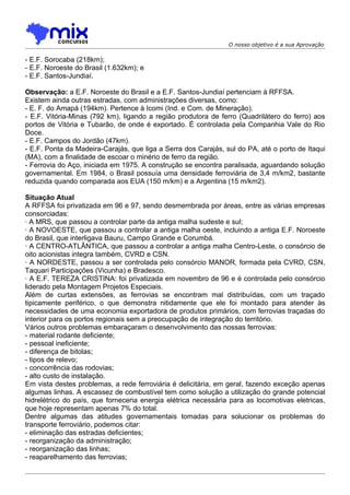 O nosso objetivo é a sua Aprovação

- E.F. Sorocaba (218km);
- E.F. Noroeste do Brasil (1.632km); e
- E.F. Santos-Jundiaí.

Observação: a E.F. Noroeste do Brasil e a E.F. Santos-Jundiaí pertenciam à RFFSA.
Existem ainda outras estradas, com administrações diversas, como:
- E. F. do Amapá (194km). Pertence à Icomi (Ind. e Com. de Mineração).
- E.F. Vitória-Minas (792 km), ligando a região produtora de ferro (Quadrilátero do ferro) aos
portos de Vitória e Tubarão, de onde é exportado. É controlada pela Companhia Vale do Rio
Doce.
- E.F. Campos do Jordão (47km).
- E.F. Ponta da Madeira-Carajás, que liga a Serra dos Carajás, sul do PA, até o porto de Itaqui
(MA), com a finalidade de escoar o minério de ferro da região.
- Ferrovia do Aço, iniciada em 1975. A construção se encontra paralisada, aguardando solução
governamental. Em 1984, o Brasil possuía uma densidade ferroviária de 3,4 m/km2, bastante
reduzida quando comparada aos EUA (150 m/km) e a Argentina (15 m/km2).

Situação Atual
A RFFSA foi privatizada em 96 e 97, sendo desmembrada por áreas, entre as várias empresas
consorciadas:
· A MRS, que passou a controlar parte da antiga malha sudeste e sul;
· A NOVOESTE, que passou a controlar a antiga malha oeste, incluindo a antiga E.F. Noroeste
do Brasil, que interligava Bauru, Campo Grande e Corumbá.
· A CENTRO-ATLÂNTICA, que passou a controlar a antiga malha Centro-Leste, o consórcio de
oito acionistas integra também, CVRD e CSN.
· A NORDESTE, passou a ser controlada pelo consórcio MANOR, formada pela CVRD, CSN,
Taquari Participações (Vicunha) e Bradesco.
· A E.F. TEREZA CRISTINA: foi privatizada em novembro de 96 e é controlada pelo consórcio
liderado pela Montagem Projetos Especiais.
Além de curtas extensões, as ferrovias se encontram mal distribuídas, com um traçado
tipicamente periférico, o que demonstra nitidamente que ele foi montado para atender às
necessidades de uma economia exportadora de produtos primários, com ferrovias traçadas do
interior para os portos regionais sem a preocupação de integração do território.
Vários outros problemas embaraçaram o desenvolvimento das nossas ferrovias:
- material rodante deficiente;
- pessoal ineficiente;
- diferença de bitolas;
- tipos de relevo;
- concorrência das rodovias;
- alto custo de instalação.
Em vista destes problemas, a rede ferroviária é delicitária, em geral, fazendo exceção apenas
algumas linhas. A escassez de combustível tem como solução a utilização do grande potencial
hidrelétrico do país, que forneceria energia elétrica necessária para as locomotivas eletricas,
que hoje representam apenas 7% do total.
Dentre algumas das atitudes governamentais tomadas para solucionar os problemas do
transporte ferroviário, podemos citar:
- eliminação das estradas deficientes;
- reorganização da administração;
- reorganização das linhas;
- reaparelhamento das ferrovias;
 
