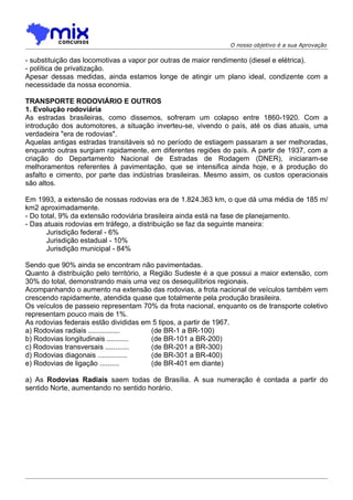 O nosso objetivo é a sua Aprovação

- substituição das locomotivas a vapor por outras de maior rendimento (diesel e elétrica).
- política de privatização.
Apesar dessas medidas, ainda estamos longe de atingir um plano ideal, condizente com a
necessidade da nossa economia.

TRANSPORTE RODOVIÁRIO E OUTROS
1. Evolução rodoviária
As estradas brasileiras, como dissemos, sofreram um colapso entre 1860-1920. Com a
introdução dos automotores, a situação inverteu-se, vivendo o país, até os dias atuais, uma
verdadeira "era de rodovias".
Aquelas antigas estradas transitáveis só no período de estiagem passaram a ser melhoradas,
enquanto outras surgiam rapidamente, em diferentes regiões do país. A partir de 1937, com a
criação do Departamento Nacional de Estradas de Rodagem (DNER), iniciaram-se
melhoramentos referentes à pavimentação, que se intensifica ainda hoje, e à produção do
asfalto e cimento, por parte das indústrias brasileiras. Mesmo assim, os custos operacionais
são altos.

Em 1993, a extensão de nossas rodovias era de 1.824.363 km, o que dá uma média de 185 m/
km2 aproximadamente.
- Do total, 9% da extensão rodoviária brasileira ainda está na fase de planejamento.
- Das atuais rodovias em tráfego, a distribuição se faz da seguinte maneira:
       Jurisdição federal - 6%
       Jurisdição estadual - 10%
       Jurisdição municipal - 84%

Sendo que 90% ainda se encontram não pavimentadas.
Quanto à distribuição pelo território, a Região Sudeste é a que possui a maior extensão, com
30% do total, demonstrando mais uma vez os desequilíbrios regionais.
Acompanhando o aumento na extensão das rodovias, a frota nacional de veículos também vem
crescendo rapidamente, atendida quase que totalmente pela produção brasileira.
Os veículos de passeio representam 70% da frota nacional, enquanto os de transporte coletivo
representam pouco mais de 1%.
As rodovias federais estão divididas em 5 tipos, a partir de 1967.
a) Rodovias radiais ................     (de BR-1 a BR-100)
b) Rodovias longitudinais ...........    (de BR-101 a BR-200)
c) Rodovias transversais ............    (de BR-201 a BR-300)
d) Rodovias diagonais ...............    (de BR-301 a BR-400)
e) Rodovias de ligação ..........        (de BR-401 em diante)

a) As Rodovias Radiais saem todas de Brasília. A sua numeração é contada a partir do
sentido Norte, aumentando no sentido horário.
 