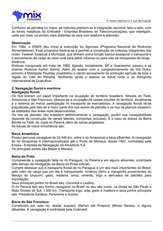 O nosso objetivo é a sua Aprovação

Conformc se percebe no mapa, as rodovias prestam-se à integração nacional, lado a lado, com
as torres metálicas de Embratel - Empresa Brasileira de Telecomunicações, que interligam,
cada vez mais, os pontos mais distantes do país com telefone e televisão.

Observação
Em 1982, o DNER deu início à execução do Agrovias (Programa Nacional de Rodovias
Alimentadoras). Esse programa destina-se a permitir a construção de rodovias integrantes das
redes: Federal, Estadual e Municipal, que tenham como função básíca assegurar o transporte e
o escoamento de carga do meio rural para pólos urbanos ou para vias de transportes de longa
distância.
Rodovia inaugurada em maio de 1982, ligando, inicialmente, SP a Guararema, passou a se
chamar Rodovia Ayrton Senna. Além de acabar com o congestionamento da Via Dutra,
próximo à Metrópole Paulista, possibilitou o rápido escoamento da produção agrícola de toda a
região do Vale do Paraíba, facilitando ainda o acesso ao litoral norte e ao Aeroporto
Internacional de Guarulhos.

2. Navegação fluvial e marítima
Navegação fluvial
Os rios tiveram um papel importante na ocupação do território brasileiro. Através do Tietê,
Amazonas e São Francisco, efetuou-se a ocupação de vastas porções do território. Atualmente
é o sistema de menor participação no transporte de mercadorias. A navegação fluvial vê-se
prejudicada pelo fato de a maior parte dos rios serem de planalto e os rios de planície situarem-
se afastados das áreas mais desenvolvidas.
Os rios de planalto não impedem definitivamente a navegação, porém sua navegabilidade
depende da construção de canais laterais, comportas (eclusas). É o caso da eclusa da Barra
Bonita no Tietê, de Jupiá no Paraná, além de outras projetadas.
As bacias de maior imnortância são:

Bacia Amazônica
Possui percurso navegável de 22.446 km, entre o rio Amazonas e seus afluentes. A navegação
do rio Amazonas é internacionalizada até o Porto de Manaus, desde 1867, controlada pela
Enasa - Empresa de Navegação da Amazônia S.A.
Os principais portos são Belém e Manaus.

Bacia do Prata
Compreende a navegação feita no rio Paraguai, rio Paraná e em alguns afluentes, controlada
pelo serviço de navegação da Bacia do Prata (oficial).
Cumpre destacar que o transporte fluvial do rio Paraguai é um dos mais importantes do Brasil,
pelo valor da carga que por ele é transportada: minérios (ferro e manganês provenientes do
Maciço do Urucum), gado, madeira, arroz, cimento, trigo e derivados de petróleo para
importação.
Seus principais portos no Brasil são: Corumbá e Ladário.
O rio Paraná tem seu trecho navegável no Brasil no seu alto curso, na divisa de São Paulo e
Mato Grosso do Sul, 1.500 km. Transporta trigo, soja, gado e madeira e seus portos principais
são: Presidente Epitácio, Panorama e Guaíra.

Bacia do São Francisco
Constituída por este rio, desde Juazeiro (Bahia) até Pirapora (Minas Gerais), e alguns
afluentes. A navegação é controlada pela Codevasf.
 