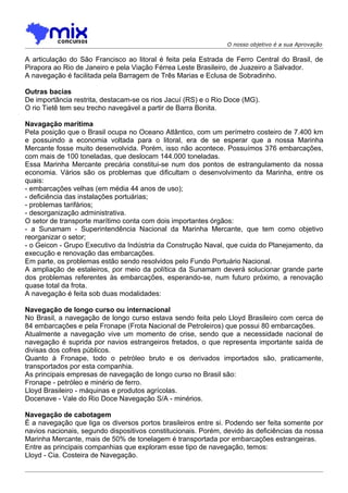 O nosso objetivo é a sua Aprovação

A articulação do São Francisco ao litoral é feita pela Estrada de Ferro Central do Brasil, de
Pirapora ao Rio de Janeiro e pela Viação Férrea Leste Brasileiro, de Juazeiro a Salvador.
A navegação é facilitada pela Barragem de Três Marias e Eclusa de Sobradinho.

Outras bacias
De importância restrita, destacam-se os rios Jacuí (RS) e o Rio Doce (MG).
O rio Tietê tem seu trecho navegável a partir de Barra Bonita.

Navagação marítima
Pela posição que o Brasil ocupa no Oceano Atlântico, com um perímetro costeiro de 7.400 km
e possuindo a economia voltada para o litoral, era de se esperar que a nossa Marinha
Mercante fosse muito desenvolvida. Porém, isso não acontece. Possuímos 376 embarcações,
com mais de 100 toneladas, que deslocam 144.000 toneladas.
Essa Marinha Mercante precária constitui-se num dos pontos de estrangulamento da nossa
economia. Vários são os problemas que dificultam o desenvolvimento da Marinha, entre os
quais:
- embarcações velhas (em média 44 anos de uso);
- deficiência das instalações portuárias;
- problemas tarifários;
- desorganização administrativa.
O setor de transporte marítimo conta com dois importantes órgãos:
- a Sunamam - Superintendência Nacional da Marinha Mercante, que tem como objetivo
reorganizar o setor;
- o Geicon - Grupo Executivo da Indústria da Construção Naval, que cuida do Planejamento, da
execução e renovação das embarcações.
Em parte, os problemas estão sendo resolvidos pelo Fundo Portuário Nacional.
A ampliação de estaleiros, por meio da política da Sunamam deverá solucionar grande parte
dos problemas referentes às embarcações, esperando-se, num futuro próximo, a renovação
quase total da frota.
A navegação é feita sob duas modalidades:

Navegação de longo curso ou internacional
No Brasil, a navegação de longo curso estava sendo feita pelo Lloyd Brasileiro com cerca de
84 embarcações e pela Fronape (Frota Nacional de Petroleiros) que possui 80 embarcações.
Atualmente a navegação vive um momento de crise, sendo que a necessidade nacional de
navegação é suprida por navios estrangeiros fretados, o que representa importante saída de
divisas dos cofres públicos.
Quanto à Fronape, todo o petróleo bruto e os derivados importados são, praticamente,
transportados por esta companhia.
As principais empresas de navegação de longo curso no Brasil são:
Fronape - petróleo e minério de ferro.
Lloyd Brasileiro - máquinas e produtos agrícolas.
Docenave - Vale do Rio Doce Navegação S/A - minérios.

Navegação de cabotagem
É a navegação que liga os diversos portos brasileiros entre si. Podendo ser feita somente por
navios nacionais, segundo dispositivos constitucionais. Porém, devido às deficiências da nossa
Marinha Mercante, mais de 50% de tonelagem é transportada por embarcações estrangeiras.
Entre as principais companhias que exploram esse tipo de navegação, temos:
Lloyd - Cia. Costeira de Navegação.
 