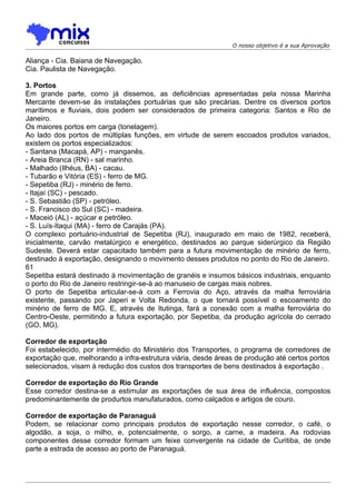 O nosso objetivo é a sua Aprovação

Aliança - Cia. Baiana de Navegação.
Cia. Paulista de Navegação.

3. Portos
Em grande parte, como já dissemos, as deficiências apresentadas pela nossa Marinha
Mercante devem-se às instalações portuárias que são precárias. Dentre os diversos portos
marítimos e fluviais, dois podem ser considerados de primeira categoria: Santos e Rio de
Janeiro.
Os maiores portos em carga (tonelagem).
Ao lado dos portos de múltiplas funções, em virtude de serem escoados produtos variados,
existem os portos especializados:
- Santana (Macapá, AP) - manganês.
- Areia Branca (RN) - sal marinho.
- Malhado (Ilhéus, BA) - cacau.
- Tubarão e Vitória (ES) - ferro de MG.
- Sepetiba (RJ) - minério de ferro.
- Itajaí (SC) - pescado.
- S. Sebastião (SP) - petróleo.
- S. Francisco do Sul (SC) - madeira.
- Maceió (AL) - açúcar e petróleo.
- S. Luís-Itaqui (MA) - ferro de Carajás (PA).
O complexo portuário-industrial de Sepetiba (RJ), inaugurado em maio de 1982, receberá,
inicialmente, carvão metalúrgico e energético, destinados ao parque siderúrgico da Região
Sudeste. Deverá estar capacitado também para a futura movimentação de minério de ferro,
destinado à exportação, designando o movimento desses produtos no ponto do Rio de Janeiro.
61
Sepetiba estará destinado à movimentação de granéis e insumos básicos industriais, enquanto
o porto do Rio de Janeiro restringir-se-à ao manuseio de cargas mais nobres.
O porto de Sepetiba articular-se-à com a Ferrovia do Aço, através da malha ferroviária
existente, passando por Japeri e Volta Redonda, o que tornará possível o escoamento do
minério de ferro de MG. E, através de Itutinga, fará a conexão com a malha ferroviária do
Centro-Oeste, permitindo a futura exportação, por Sepetiba, da produção agrícola do cerrado
(GO, MG).

Corredor de exportação
Foi estabelecido, por intermédio do Ministério dos Transportes, o programa de corredores de
exportação que, melhorando a infra-estrutura viária, desde áreas de produção até certos portos
selecionados, visam à redução dos custos dos transportes de bens destinados à exportação .

Corredor de exportação do Rio Grande
Esse corredor destina-se a estimular as exportações de sua área de influência, compostos
predominantemente de produrtos manufaturados, como calçados e artigos de couro.

Corredor de exportação de Paranaguá
Podem, se relacionar como principais produtos de exportação nesse corredor, o café, o
algodão, a soja, o milho, e, potencialmente, o sorgo, a carne, a madeira. As rodovias
componentes desse corredor formam um feixe convergente na cidade de Curitiba, de onde
parte a estrada de acesso ao porto de Paranaguá.
 