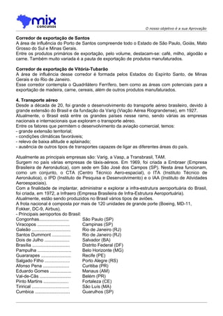 O nosso objetivo é a sua Aprovação

Corredor de exportação de Santos
A área de influência do Porto de Santos compreende todo o Estado de São Paulo, Goiás, Mato
Grosso do Sul e Minas Gerais.
Entre os produtos primários de exportação, pelo volume, destacam-se: café, milho, algodão e
carne. Também muito variada é a pauta de exportação de produtos manufaturados.

Corredor de exportação de Vitória-Tubarão
A área de influência desse corredor é formada pelos Estados do Espírito Santo, de Minas
Gerais e do Rio de Janeiro.
Esse corredor contempla o Quadrilátero Ferrífero, bem como as áreas com potenciais para a
exportação de madeira, carne, cereais, além de outros produtos manufaturados.

4. Transporte aéreo
Desde a década de 20, foi grande o desenvolvimento do transporte aéreo brasileiro, devido à
grande extensão do Brasil e da fundação da Varig (Viação Aérea Riograndense), em 1927.
Atualmente, o Brasil está entre os grandes países nesse ramo, sendo várias as empresas
nacionais e internacionais que exploram o transporte aéreo.
Entre os fatores que permitem o desenvolvimento da aviação comercial, temos:
- grande extensão territorial;
- condições climáticas favoráveis;
- relevo de baixa altitude e aplainado;
- ausência de outros tipos de transportes capazes de ligar as diferentes áreas do país.

Atualmente as principais empresas são: Varig, a Vasp, a Transbrasil, TAM.
Surgem no país várias empresas de táxis-aéreos. Em 1969, foi criada a Embraer (Empresa
Brasileira de Aeronáutica), com sede em São José dos Campos (SP). Nesta área funcionam,
como um conjunto, o CTA (Centro Técnico Aero-espacial), o ITA (Instituto Técnico de
Aeronáutica), o IPD (Instituto de Pesquisa e Desenvolvimento) e o IAA (Instituto de Atividades
Aeroespaciais).
Com a finalidade de implantar, administrar e explorar a infra-estrutura aeroportuária do Brasil,
foi criada, em 1972, a Infraero (Empresa Brasileira de Infra-Estrutura Aeroportuária).
Atualmente, estão sendo produzidos no Brasil vários tipos de aviões.
A frota nacional é composta por mais de 120 unidades de grande porte (Boeing, MD-11,
Fokker, DC-9, Airbus).
- Principais aeroportos do Brasil:
Congonhas........................        São Paulo (SP)
Viracopos ..........................     Campinas (SP)
Galeão ...............................   Rio de Janeiro (RJ)
Santos Dummont ...............           Rio de Janeiro (RJ)
Dois de Julho ....................       Salvador (BA)
Brasília ..............................  Distrito Federal (DF)
Pampulha ...........................     Belo Horizonte (MG)
Guararapes ........................      Recife (PE)
Salgado Filho ....................       Porto Alegre (RS)
Afonso Pena .....................        Curitiba (PR)
Eduardo Gomes .................          Manaus (AM)
Val-de-Cãs .........................     Belém (PR)
Pinto Martins ....................       Fortaleza (CE)
Tirirical .............................. São Luís (MA)
Cumbica ............................     Guarulhos (SP)
 