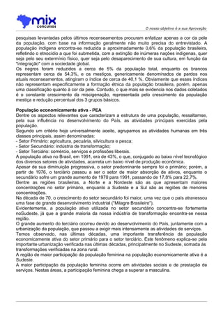 O nosso objetivo é a sua Aprovação

pesquisas levantadas pelos últimos recenseamentos procuram enfatizar apenas a cor da pele
da população, com base na informação geralmente não muito precisa do entrevistado. A
população indígena encontra-se reduzida a aproximadamente 0,6% da população brasileira,
refletindo o etnocídio a que foi submetida, com a extinção de inúmeras nações indígenas, quer
seja pelo seu extermínio físico, quer seja pelo desaparecimento de sua cultura, em função da
"integração" com a sociedade global.
Os negros foram reduzidos a cerca de 5% da população total, enquanto os brancos
representam cerca de 54,3%, e os mestiços, genericamente denominados de pardos nos
atuais recenseamentos, atingiram o índice de cerca de 40,1 %. Obviamente que esses índices
não representam especificamente a formação étnica da população brasileira, porém, apenas
uma classificação quanto à cor da pele. Contudo, o que mais se evidencia nos dados coletados
é o constante crescimento da miscigenação, representada pelo crescimento da população
mestiça e redução percentual dos 3 grupos básicos.

População economicamente ativa - PEA
Dentre os aspectos relevantes que caracterizam a estrutura de uma população, ressaltamse,
pela sua influência no desenvolvimento do País, as atividades principais exercidas pela
população.
Segundo um critério hoje universalmente aceito, agrupamos as atividades humanas em três
classes principais, assim denominadas:
- Setor Primário: agricultura, pecuária, silvicultura e pesca;
- Setor Secundário: indústria de transformação;
- Setor Terciário: comércio, serviços e profissões liberais.
A população ativa no Brasil, em 1991, era de 43%, o que, conjugado ao baixo nível tecnológico
dos diversos setores de atividades, acarreta um baixo nível de produção econômica.
Apesar de sua diminuição progressiva, o setor predominante sempre foi o primário; porém, a
partir de 1976, o terciário passou a ser o setor de maior absorção de ativos, enquanto o
secundário sofre um grande aumento de 1970 para 1991, passando de 17,8% para 22,7%.
Dentre as regiões brasileiras, a Norte e a Nordeste são as que apresentam maiores
concentrações no setor primário, enquanto a Sudeste e a Sul são as regiões de menores
concentrações.
Na década de 70, o crescimento do setor secundário foi maior, uma vez que o país atravessou
uma fase de grande desenvolvimento industrial ("Milagre Brasileiro").
Evidentemente, a população ativa utilizada no setor secundário concentra-se fortemente
noSudeste, já que a grande maioria da nossa indústria de transformação encontra-se nessa
região.
O grande aumento do terciário ocorreu devido ao desenvolvimento do País, juntamente com a
urbanização da população, que passou a exigir mais intensamente as atividades de serviços.
Temos observado, nas últimas décadas, uma imporlante transferência da população
economicamente ativa do setor primário para o setor terciário. Este fenômeno explica-se pela
importante urbanização verificada nas últimas décadas, principalmente no Sudeste, somada às
transformações verificadas na zona rural.
A região de maior participação da população feminina na população economicamente ativa é a
Sudeste.
A maior participação da população feminina ocorre em atividades sociais e de prestação de
serviços. Nestas áreas, a participação feminina chega a superar a masculina.
 