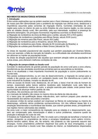 O nosso objetivo é a sua Aprovação

MOVIMENTOS MIGRATÓRIOS INTERNOS
1. Introdução
Entre outras explicações que se podem aventar para o fraco interesse que os homens públicos
de nosso país têm demonstrado para o problema da migração nos últimos anos, destaca-se a
importância assumida pelas correntes de migração interna. Correntes orientadas de uma
região para outra no interior do país ou entre Estados de uma mesma região, ou dos campos
para as cidades (êxodo rural), têm permitido, pela sua intensidade, substituir a presença do
elemento estrangeiro. Os principais movimentos migratórios ocorridos no Brasil foram:
a) Migração de nordestinos da Zona da Mata para o sertão, séculos XVI e XVII (gado);
b) Migrações de nordestinos e paulistas para Minas Gerais, século XVIII (ouro);
c) Migração de mineiros para São Paulo, século XIX (café);
d) Migração de nordestinos para a Amazônia, século XIX (borracha);
e) Migração de nordestinos para Goiás, década de 50 (construção de Brasília); e
f) Migrações de sulistas para Rondônia e Mato Grosso (década de 70).

As áreas de repulsão populacional são aquelas que perdem população por diversos fatores,
como por exemplo, a falta de mercado de trabalho, ou a dificuldade das atividades econômicas
em absorver ou manter as populações locais.
As áreas de atração populacional são aquelas que exercem atração sobre as populações de
outras áreas, pois oferecem melhores condições de vida.

2. Mlgração de campo-cidade ou êxodo rural
Consiste no deslocamento de grande parcela da população da zona rural para a zona urbana,
transferindo-se das atividades econômicas primárias para as secundárias ou terciárias.
Esse é na atualidade o mais importante movimento de população e ocorre praticamente no
mundo todo.
Nos países subdesenvolvidos, ou em vias de desenvolvimento, a migração do campo para a
cidade é tão grande que constitui um verdadeiro êxodo rural. Ela intensificou-se a partir do
surto industrial do Sudeste, iniciado na década de 40.
Entre as causas do êxodo rural, destaca-se, de um lado, o baixo nível de vida do homem do
campo, ocasionado pelos baixos salários recebidos pelo trabalhador rural, pela falta de
escolas, de assistência médica; de outro, a atração exercida pela cidade, onde parece haver
oportunidade de alcançar melhor padrão de vida.
Na prática, não aconteceu por dois motivos:
a) o mercado de trabalho não cresce no mesmo ritmo da oferta de mão-de-obra;
b) o baixo grau de qualificação dessa mão-de-obra, sem nenhum preparo para atender às
necessidades dos setores secundário e terciário.
As pessoas vindas do campo acabam por engrossar as fileiras do subemprego ou mesmo do
desemprego, sofrendo sérios problemas socioeconômicos. Um dos reflexos desse fato é a
ampliação desordenada e incontrolável das favelas, que cobrem grandes áreas, principalmente
nas regiões menos valorizadas das cidades.
Na zona rural, a maior conseqüência da migração para as cidades é o despovoamento, que,
sem ser compensado pela mecanização e alado a outros problemas, ocasiona queda da
produção e elevação do custo de vida.
O Estatuto do Trabalhador Rural, em 1964, foi criado com a intenção de beneficiar o homem do
campo, obrigando os proprietários de terras a encargos trabalhistas, como salário mínimo,
décimo terceiro salário, férias, etc. No entanto, não podendo ou não querendo assumir tais
encargos, muitos proprietários preferiram dispensar boa parte de seus empregados, o que
acabou por intensificar o êxodo rural. Nas cidades do interior, os trabalhadores dispensados
 