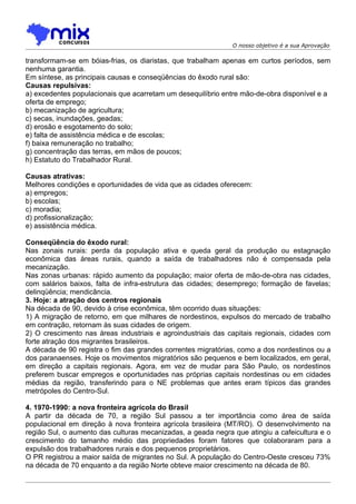O nosso objetivo é a sua Aprovação

transformam-se em bóias-frias, os diaristas, que trabalham apenas em curtos períodos, sem
nenhuma garantia.
Em síntese, as principais causas e conseqüências do êxodo rural são:
Causas repulsivas:
a) excedentes populacionais que acarretam um desequilíbrio entre mão-de-obra disponível e a
oferta de emprego;
b) mecanização de agricultura;
c) secas, inundações, geadas;
d) erosão e esgotamento do solo;
e) falta de assistência médica e de escolas;
f) baixa remuneração no trabalho;
g) concentração das terras, em mãos de poucos;
h) Estatuto do Trabalhador Rural.

Causas atrativas:
Melhores condições e oportunidades de vida que as cidades oferecem:
a) empregos;
b) escolas;
c) moradia;
d) profissionalização;
e) assistência médica.

Conseqüência do êxodo rural:
Nas zonais rurais: perda da populaçáo ativa e queda geral da produção ou estagnação
econômica das áreas rurais, quando a saída de trabalhadores não é compensada pela
mecanização.
Nas zonas urbanas: rápido aumento da população; maior oferta de mão-de-obra nas cidades,
com salários baixos, falta de infra-estrutura das cidades; desemprego; formação de favelas;
delinqüência; mendicância.
3. Hoje: a atração dos centros regionais
Na década de 90, devido à crise econômica, têm ocorrido duas situações:
1) A migração de retorno, em que milhares de nordestinos, expulsos do mercado de trabalho
em contração, retornam às suas cidades de origem.
2) O crescimento nas áreas industriais e agroindustriais das capitais regionais, cidades com
forte atração dos migrantes brasileiros.
A década de 90 registra o fim das grandes correntes migratórias, como a dos nordestinos ou a
dos paranaenses. Hoje os movimentos migratórios são pequenos e bem localizados, em geral,
em direção a capitais regionais. Agora, em vez de mudar para São Paulo, os nordestinos
preferem buscar empregos e oportunidades nas próprias capitais nordestinas ou em cidades
médias da região, transferindo para o NE problemas que antes eram típicos das grandes
metrópoles do Centro-Sul.

4. 1970-1990: a nova fronteira agrícola do Brasil
A partir da década de 70, a região Sul passou a ter importância como área de saída
populacional em direção à nova fronteira agrícola brasileira (MT/RO). O desenvolvimento na
região Sul, o aumento das culturas mecanizadas, a geada negra que atingiu a cafeicultura e o
crescimento do tamanho médio das propriedades foram fatores que colaboraram para a
expulsão dos trabalhadores rurais e dos pequenos proprietários.
O PR registrou a maior saída de migrantes no Sul. A população do Centro-Oeste cresceu 73%
na década de 70 enquanto a da região Norte obteve maior crescimento na década de 80.
 