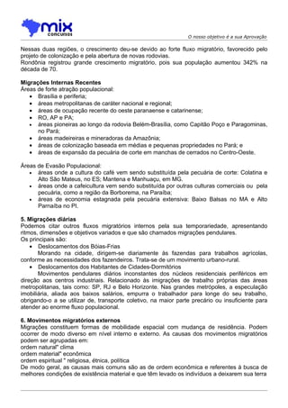 O nosso objetivo é a sua Aprovação

Nessas duas regiões, o crescimento deu-se devido ao forte fluxo migratório, favorecido pelo
projeto de colonização e pela abertura de novas rodovias.
Rondônia registrou grande crescimento migratório, pois sua população aumentou 342% na
década de 70.

Migrações Internas Recentes
Áreas de forte atração populacional:
   • Brasília e periferia;
   • áreas metropolitanas de caráter nacional e regional;
   • áreas de ocupação recente do oeste paranaense e catarinense;
   • RO, AP e PA;
   • áreas pioneiras ao longo da rodovia Belém-Brasília, como Capitão Poço e Paragominas,
      no Pará;
   • áreas madeireiras e mineradoras da Amazônia;
   • áreas de colonização baseada em médias e pequenas propriedades no Pará; e
   • áreas de expansão da pecuária de corte em manchas de cerrados no Centro-Oeste.

Áreas de Evasão Populacional:
   • áreas onde a cultura do café vem sendo substituída pela pecuária de corte: Colatina e
      Alto São Mateus, no ES; Mantena e Manhuaçu, em MG.
   • áreas onde a cafeicultura vem sendo substituída por outras culturas comerciais ou pela
      pecuária, como a região da Borborema, na Paraíba;
   • áreas de economia estagnada pela pecuária extensiva: Baixo Balsas no MA e Alto
      Parnaíba no PI.

5. Migrações diárias
Podemos citar outros fluxos migratórios internos pela sua temporariedade, apresentando
ritmos, dimensões e objetivos variados e que são chamados migrações pendulares.
Os principais são:
    • Deslocamentos dos Bóias-Frias
       Morando na cidade, dirigem-se diariamente às fazendas para trabalhos agrícolas,
conforme as necessidades dos fazendeiros. Trata-se de um movimento urbano-rural.
    • Deslocamentos dos Habitantes de Cidades-Dormitórios
       Movimentos pendulares diários inconstantes dos núcleos residenciais periféricos em
direção aos centros industriais. Relacionado às imigrações de trabalho próprias das áreas
metropolitanas, tais como: SP, RJ e Belo Horizonte. Nas grandes metrópoles, a especulação
imobiliária, aliada aos baixos salários, empurra o trabalhador para longe do seu trabalho,
obrigando-o a se utilizar de, transporte coletivo, na maior parte precário ou insuficiente para
atender ao enorme fluxo populacional.

6. Movimentos migratórios externos
Migrações constituem formas de mobilidade espacial com mudança de residência. Podem
ocorrer de modo diverso em nível interno e externo. As causas dos movimentos migratórios
podem ser agrupadas em:
ordem natural" clima
ordem material" econômica
ordem espiritual " religiosa, étnica, política
De modo geral, as causas mais comuns são as de ordem econômica e referentes à busca de
melhores condições de existência material e que têm levado os indivíduos a deixarem sua terra
 
