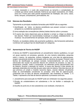 UFF– UNIVERSIDADE FEDERAL FLUMINENSE

PÓS-GRADUAÇÃO EM ENGENHARIA DE SEGURANÇA

ENG. CARLOS ROBERTO COUTINHO DE SOUZA

ANÁLISE E GERENCIAMENTO DE RISCOS DE PROCESSOS INDUSTRIAIS

• tempo necessário e o custo são proporcionais ao tamanho e complexidade da
unidade que estiver sendo analisada. Estima-se que sejam necessários, em média,
cerca de 3 horas para cada grande equipamento da instalação, tais como, vasos,
torres, tanques, compressores, permutadores, etc.

7.8.6

Natureza dos Resultados

Tipicamente os principais resultados fornecidos pelo HAZOP são os seguintes:
1) Identificação de todos os desvios acreditáveis que possam conduzir a eventos
perigosos ou a problemas operacionais.
2) Uma avaliação das conseqüências (efeitos) destes desvios sobre o processo.
3) O exame dos meios disponíveis para se detectar e corrigir ou mitigar os efeitos de
tais desvios. Podem ser recomendadas mudanças no projeto, estabelecimento ou
mudança nos procedimentos de operação, teste e manutenção.
Portanto, os resultados obtidos são puramente qualitativos, não fornecendo estimativas
numéricas nem qualquer tipo de classificação em categorias.

7.8.7

Apresentação da Técnica de HAZOP

A técnica de HAZOP é essencialmente um procedimento indutivo qualitativo1 no qual
um grupo examina um processo1 gerando, de uma maneira sistemática, perguntas
sobre o mesmo. As perguntas, embora instigadas por uma lista de palavras-guias,
surgem naturalmente através da interação entre os membros da equipe. Portanto, esta
técnica de identificação de perigos consiste, fundamentalmente, em uma busca
estruturada das causas de possíveis desvios em variáveis de processo, ou seja, na
temperatura, pressão, vazão e composição, em diferentes pontos (denominados nós)
do sistema, durante a operação do mesmo. A busca dos desvios é feita através da
aplicação sistemática de uma lista de para cada nodo do sistema. Esta lista deve ser tal
que promova um amplo e irrestrito raciocínio lógico, visando detectar virtualmente
todas as anormalidades concebíveis do processo. Uma lista de palavras-guias,
juntamente com os tipos de desvios considerados, são mostrados na Tabela 3. A
Tabela 4 apresenta uma lista de desvios aplicáveis a processos contínuos.
• procedimento para execução do HAZOP pode ser sintetizado nos seguintes passos:
1) Divisão da unidade/sistema em subsistemas a fim de facilitar a realização do
HAZOP.
2) Escolha do ponto de um dos subsistemas a ser analisado, chamado nó.

TABELA 3 – TIPOS DE DESVIOS ASSOCIADOS COM AS PALAVRAS-GUIA
PALAVRAS-GUIA

DESVIOS CONSIDERADOS
101

 