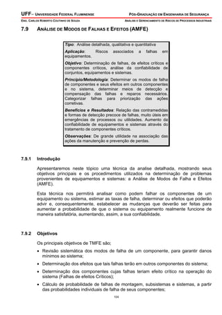 UFF– UNIVERSIDADE FEDERAL FLUMINENSE

PÓS-GRADUAÇÃO EM ENGENHARIA DE SEGURANÇA

ENG. CARLOS ROBERTO COUTINHO DE SOUZA

7.9

ANÁLISE E GERENCIAMENTO DE RISCOS DE PROCESSOS INDUSTRIAIS

ANÁLISE DE MODOS DE FALHAS E EFEITOS (AMFE)
Tipo: Análise detalhada, qualitativa e quantitativa
Aplicação:
Riscos
equipamentos.

associados

a

falhas

em

Objetivo: Determinação de falhas, de efeitos críticos e
componentes críticos, análise da confiabilidade de
conjuntos, equipamentos e sistemas.
Princípio/Metodologia: Determinar os modos de falha
de componentes e seus efeitos em outros componentes
e no sistema, determinar meios de detecção e
compensação das falhas e reparos necessários.
Categorizar falhas para priorização das ações
corretivas.
Benefícios e Resultados: Relação das contramedidas
e formas de detecção precoce de falhas, muito úteis em
emergências de processos ou utilidades. Aumento da
confiabilidade de equipamentos e sistemas através do
tratamento de componentes críticos.
Observações: De grande utilidade na associação das
ações da manutenção e prevenção de perdas.

7.9.1

Introdução

Apresentaremos neste tópico uma técnica da analise detalhada, mostrando seus
objetivos principais e os procedimentos utilizados na determinação de problemas
provenientes de equipamentos e sistemas: a Análise de Modos de Falha e Efeitos
(AMFE).
Esta técnica nos permitirá analisar como podem falhar os componentes de um
equipamento ou sistema, estimar as taxas de falha, determinar ou efeitos que poderão
advir e, consequentemente, estabelecer as mudanças que deverão ser feitas para
aumentar a probabilidade de que o sistema ou equipamento realmente funcione de
maneira satisfatória, aumentando, assim, a sua confiabilidade.

7.9.2

Objetivos

Os principais objetivos de TMFE são;
• Revisão sistemática dos modos de falha de um componente, para garantir danos
mínimos ao sistema;
• Determinação dos efeitos que tais falhas terão em outros componentes do sistema;
• Determinação dos componentes cujas falhas teriam efeito crítico na operação do
sistema (Falhas de efeitos Críticos);
• Cálculo de probabilidade de falhas de montagem, subsistemas e sistemas, a partir
das probabilidades individuais de falha de seus componentes;
104

 