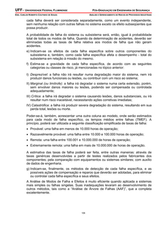 UFF– UNIVERSIDADE FEDERAL FLUMINENSE

PÓS-GRADUAÇÃO EM ENGENHARIA DE SEGURANÇA

ENG. CARLOS ROBERTO COUTINHO DE SOUZA

ANÁLISE E GERENCIAMENTO DE RISCOS DE PROCESSOS INDUSTRIAIS

cada falha deverá ser considerada separadamente, como um evento independente,
sem nenhuma relação com outras falhas no sistema exceto os efeito subseqüentes que
possa produzir.
A probabilidade de falha do sistema ou subsistema será, então, igual à probabilidade
total de todos os modos de falha. Quando da determinação de acidentes, deverão ser
eliminadas todas as taxas de falha relativa aos modos de falha que não geram
acidentes.
e) Indicam-se os efeitos de cada falha especifica sobre outros componentes do
subsistema e, também, como cada falha específica afeta o desempenho - total do
subsistema em relação à missão do mesmo.
f) Estima-se a gravidade de cada falha específica, de acordo com as seguintes
categorias ou classes de risco, já mencionadas no tópico anterior:
I) Desprezível: a falha não irá resultar numa degradação maior do sistema, nem irá
produzir danos funcionais ou lesões, ou contribuir com um risco ao sistema;
II) Marginal (ou limítrofe): a falha irá degradar o sistema numa certa extensão, porém,
sem envolver danos maiores ou lesões, podendo ser compensada ou controlada
adequadamente;
III) Crítica: a falha irá degradar o sistema causando lesões, danos substanciais, ou irá
resultar num risco inaceitável, necessitando ações corretivas imediatas;
IV) Catastrófica: a falha irá produzir severa degradação do sistema, resultando em sua
perda total, lesões ou morte.
Poder-se-á, também, acrescentar uma outra coluna ao modelo, onde serão estimados
para cada modo de falha específico, os tempos médios entre falhas (TMEF). A
princípio, poderá ser utilizada a seguinte classificação simplificada de taxas de falha:
• Provável: uma falha em menos de 10.000 horas de operação;
• Razoavelmente provável: uma falha entre 10.000 e 100.000 horas de operação;
• Remota: uma falha entre 100.001 e 10.000.000 de horas de operação;
• Extremamente remota: uma falha em mais de 10.000.000 de horas de operação.
A estimativa das taxas de falha poderá ser feita, entre outras maneiras: através de
taxas genéricas desenvolvidas a partir de testes realizados pelos fabricantes dos
componentes; pela comparação com equipamentos ou sistemas similares; com auxílio
de dados de engenharia.
g) Indicam-se, finalmente, os métodos de detecção de cada falha específica, e as
possíveis ações de compensação e reparos que deverão ser adotadas, para eliminar
ou controlar cada falha específica e seus efeitos.
A Análise de Modos de Falha e Efeitos é muito eficiente quando aplicada a sistemas
mais simples ou falhas singelas. Suas inadequações levaram ao desenvolvimento de
outros métodos, tais como a “Análise de Árvore de Falhas (AAF)”, que a completa
excelentemente.

106

 