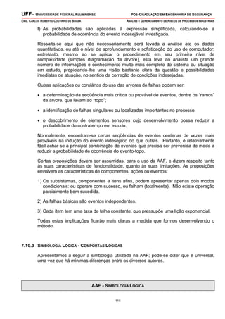 UFF– UNIVERSIDADE FEDERAL FLUMINENSE

PÓS-GRADUAÇÃO EM ENGENHARIA DE SEGURANÇA

ENG. CARLOS ROBERTO COUTINHO DE SOUZA

ANÁLISE E GERENCIAMENTO DE RISCOS DE PROCESSOS INDUSTRIAIS

f) As probabilidades são aplicadas à expressão simplificada, calculando-se a
probabilidade de ocorrência do evento indesejável investigado.
Ressalta-se aqui que não necessariamente será levada a análise ate os dados
quantitativos, ou até o nível de aprofundamento e sofisticação do uso de computador;
entretanto, mesmo ao se aplicar o procedimento em seu primeiro nível de
complexidade (simples diagramação da árvore), esta leva ao analista um grande
número de informações e conhecimento muito mais completo do sistema ou situação
em estudo, propiciando-lhe uma visão bastante clara da questão e possibilidades
imediatas de atuação, no sentido da correção de condições indesejadas.
Outras aplicações ou corolários do uso das arvores de falhas podem ser:
• a determinação da seqüência mais crítica ou provável de eventos, dentre os “ramos”
da árvore, que levam ao “topo”;
• a identificação de falhas singulares ou localizadas importantes no processo;
• o descobrimento de elementos sensores cujo desenvolvimento possa reduzir a
probabilidade do contratempo em estudo.
Normalmente, encontram-se certas seqüências de eventos centenas de vezes mais
prováveis na indução do evento indesejado do que outras. Portanto, é relativamente
fácil achar-se a principal combinação de eventos que precisa ser prevenida de modo a
reduzir a probabilidade de ocorrência do evento-topo.
Certas proposições devem ser assumidas, para o uso da AAF, e dizem respeito tanto
às suas características de funcionalidade, quanto às suas limitações. As proposições
envolvem as características de componentes, ações ou eventos:
1) Os subsistemas, componentes e itens afins, podem apresentar apenas dois modos
condicionais: ou operam com sucesso, ou falham (totalmente). Não existe operação
parcialmente bem sucedida.
2) As falhas básicas são eventos independentes.
3) Cada item tem uma taxa de falha constante, que pressupõe uma lição exponencial.
Todas estas implicações ficarão mais claras a medida que formos desenvolvendo o
método.

7.10.3 SIMBOLOGIA LÓGICA - COMPORTAS LÓGICAS

Apresentamos a seguir a simbologia utilizada na AAF; pode-se dizer que é universal,
uma vez que há mínimas diferenças entre os diversos autores.

AAF - SIMBOLOGIA LÓGICA
110

 