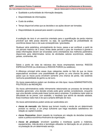 UFF– UNIVERSIDADE FEDERAL FLUMINENSE

PÓS-GRADUAÇÃO EM ENGENHARIA DE SEGURANÇA

ENG. CARLOS ROBERTO COUTINHO DE SOUZA

ANÁLISE E GERENCIAMENTO DE RISCOS DE PROCESSOS INDUSTRIAIS

• Qualidade e profundidade de informação desejada,
• Disponibilidade de informações;
• Custo da análise;
• Tempo disponível antes que as decisões e as ações devam ser tomadas;
• Disponibilidade de pessoal para assistir o processo.

A avaliação de risco é um exercício orientado para a quantificação da perda máxima
provável que dele possa decorrer, ou seja, da quantificação da probabilidade de
ocorrência desse risco e de suas conseqüências / gravidades.
Qualquer série estatística, principalmente de riscos, passa a ser confiável, a partir de
um período histórico de 5 anos; Antes deste período o grau de incerteza é grande e
estas informações devem ser encaradas como orientadoras dos melhores parâmetros
disponíveis para determinados ramos de atividades setores econômicos, estados,
países, continentes, etc.

Sobre o ponto de vista da natureza dos riscos empresariais teremos: RISCOS
ESPECULATIVOS (ou dinâmicos) e RISCOS PUROS (ou estáticos).
A diferença principal entre essas duas categorias reside no fato de que os riscos
especulativos envolvem uma possibilidade de ganho ou uma chance de perda; ao
passo que os riscos puros envolvem somente uma chance de perda, não existindo
nenhuma possibilidade de ganho ou de lucro.
Os riscos especulativos podem ser divididos em três tipos: riscos ADMINISTRATIVOS,
POLÍTICOS e de INOVAÇÃO.
Os riscos administrativos estão intimamente relacionados ao processo de tomada de
decisões gerenciais: uma decisão errada pode gerar perdas consideráveis, enquanto
que uma decisão correta pode trazer lucros para a empresa. O problema maior está na
dificuldade de se prever, com exatidão, o resultado que advirá da decisão adotada.
Essa incerteza nada mais é do que a própria definição de risco.
Os riscos administrativos podem ainda ser subdivididos em:
• riscos de mercado: são fatores que tornam incerta a venda de um determinado
produto ou serviço, a um preço suficiente que traga resultados satisfatórios em
relação ao capital investido;
• riscos financeiros: dizem respeito às incertezas em relação ás decisões tomadas
sobre a política econômico-financeira da organização;
• riscos de produção: envolvem questões e incertezas quanto a materiais,
equipamentos, mão-de-obra e tecnologia utilizados na fabricação de um produto ou
na prestação de um determinado serviço.
116

 