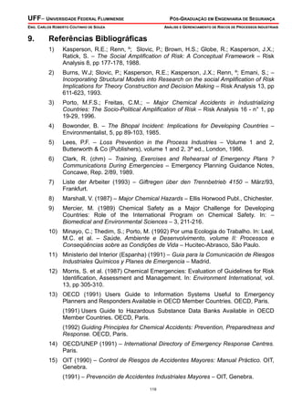 UFF– UNIVERSIDADE FEDERAL FLUMINENSE

PÓS-GRADUAÇÃO EM ENGENHARIA DE SEGURANÇA

ENG. CARLOS ROBERTO COUTINHO DE SOUZA

9.

ANÁLISE E GERENCIAMENTO DE RISCOS DE PROCESSOS INDUSTRIAIS

Referências Bibliográficas
1)

Kasperson, R.E.; Renn, º; Slovic, P.; Brown, H.S.; Globe, R.; Kasperson, J.X.;
Ratick, S. – The Social Amplification of Risk: A Conceptual Framework – Risk
Analysis 8, pp 177-178, 1988.

2)

Burns, W.J; Slovic, P.; Kasperson, R.E.; Kasperson, J.X.; Renn, º; Emani, S.; –
Incorporating Structural Models into Research on the social Amplification of Risk
Implications for Theory Construction and Decision Making – Risk Analysis 13, pp
611-623, 1993.

3)

Porto, M.F.S.; Freitas, C.M.; – Major Chemical Accidents in Industrializing
Countries: The Socio-Political Amplification of Risk – Risk Analysis 16 - n° 1, pp
19-29, 1996.

4)

Bowonder, B. – The Bhopal Incident: Implications for Developing Countries –
Environmentalist, 5, pp 89-103, 1985.

5)

Lees, P.F. – Loss Prevention in the Process Industries – Volume 1 and 2,
Butterworth & Co (Publishers), volume 1 and 2, 3ª ed., London, 1986.

6)

Clark, R. (chm) – Training, Exercises and Rehearsal of Emergency Plans ?
Communications During Emergencies – Emergency Planning Guidance Notes,
Concawe, Rep. 2/89, 1989.

7)

Liste der Arbeiter (1993) – Giftregen über den Trennbetrieb 4150 – März/93,
Frankfurt.

8)

Marshall, V. (1987) – Major Chemical Hazards – Ellis Horwood Publ., Chichester.

9)

Mercier, M. (1989) Chemical Safety as a Major Challenge for Developing
Countries: Role of the International Program on Chemical Safety. In: –
Biomedical and Environmental Sciences – 3, 211-216.

10) Minayo, C.; Thedim, S.; Porto, M. (1992) Por uma Ecologia do Trabalho. In: Leal,
M.C. et al. – Saúde, Ambiente e Desenvolvimento, volume II: Processos e
Conseqüências sobre as Condições de Vida – Hucitec-Abrasco, São Paulo.
11) Ministerio del Interior (Espanha) (1991) – Guia para la Comunicación de Riesgos
Industriales Químicos y Planes de Emergencia – Madrid.
12) Morris, S. et al. (1987) Chemical Emergencies: Evaluation of Guidelines for Risk
Identification, Assessment and Management. In: Environment International, vol.
13, pp 305-310.
13) OECD (1991) Users Guide to Information Systems Useful to Emergency
Planners and Responders Available in OECD Member Countries. OECD, Paris.
(1991) Users Guide to Hazardous Substance Data Banks Available in OECD
Member Countries. OECD, Paris.
(1992) Guiding Principles for Chemical Accidents: Prevention, Preparedness and
Response. OECD, Paris.
14) OECD/UNEP (1991) – International Directory of Emergency Response Centres.
Paris.
15) OIT (1990) – Control de Riesgos de Accidentes Mayores: Manual Práctico. OIT,
Genebra.
(1991) – Prevención de Accidentes Industriales Mayores – OIT, Genebra.
119

 