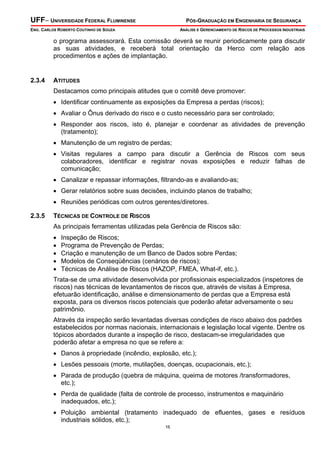 UFF– UNIVERSIDADE FEDERAL FLUMINENSE

PÓS-GRADUAÇÃO EM ENGENHARIA DE SEGURANÇA

ENG. CARLOS ROBERTO COUTINHO DE SOUZA

ANÁLISE E GERENCIAMENTO DE RISCOS DE PROCESSOS INDUSTRIAIS

o programa assessorará. Esta comissão deverá se reunir periodicamente para discutir
as suas atividades, e receberá total orientação da Herco com relação aos
procedimentos e ações de implantação.

2.3.4

ATITUDES
Destacamos como principais atitudes que o comitê deve promover:
• Identificar continuamente as exposições da Empresa a perdas (riscos);
• Avaliar o Ônus derivado do risco e o custo necessário para ser controlado;
• Responder aos riscos, isto é, planejar e coordenar as atividades de prevenção
(tratamento);
• Manutenção de um registro de perdas;
• Visitas regulares a campo para discutir a Gerência de Riscos com seus
colaboradores, identificar e registrar novas exposições e reduzir falhas de
comunicação;
• Canalizar e repassar informações, filtrando-as e avaliando-as;
• Gerar relatórios sobre suas decisões, incluindo planos de trabalho;
• Reuniões periódicas com outros gerentes/diretores.

2.3.5

TÉCNICAS DE CONTROLE DE RISCOS
As principais ferramentas utilizadas pela Gerência de Riscos são:
•
•
•
•
•

Inspeção de Riscos;
Programa de Prevenção de Perdas;
Criação e manutenção de um Banco de Dados sobre Perdas;
Modelos de Conseqüências (cenários de riscos);
Técnicas de Análise de Riscos (HAZOP, FMEA, What-if, etc.).

Trata-se de uma atividade desenvolvida por profissionais especializados (inspetores de
riscos) nas técnicas de levantamentos de riscos que, através de visitas à Empresa,
efetuarão identificação, análise e dimensionamento de perdas que a Empresa está
exposta, para os diversos riscos potenciais que poderão afetar adversamente o seu
patrimônio.
Através da inspeção serão levantadas diversas condições de risco abaixo dos padrões
estabelecidos por normas nacionais, internacionais e legislação local vigente. Dentre os
tópicos abordados durante a inspeção de risco, destacam-se irregularidades que
poderão afetar a empresa no que se refere a:
• Danos à propriedade (incêndio, explosão, etc.);
• Lesões pessoais (morte, mutilações, doenças, ocupacionais, etc.);
• Parada de produção (quebra de máquina, queima de motores /transformadores,
etc.);
• Perda de qualidade (falta de controle de processo, instrumentos e maquinário
inadequados, etc.);
• Poluição ambiental (tratamento inadequado de efluentes, gases e resíduos
industriais sólidos, etc.);
16

 