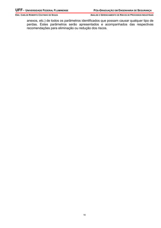 UFF– UNIVERSIDADE FEDERAL FLUMINENSE

PÓS-GRADUAÇÃO EM ENGENHARIA DE SEGURANÇA

ENG. CARLOS ROBERTO COUTINHO DE SOUZA

ANÁLISE E GERENCIAMENTO DE RISCOS DE PROCESSOS INDUSTRIAIS

anexos, etc.) de todos os parâmetros identificados que possam causar qualquer tipo de
perdas. Estes parâmetros serão apresentados e acompanhados das respectivas
recomendações para eliminação ou redução dos riscos.

18

 