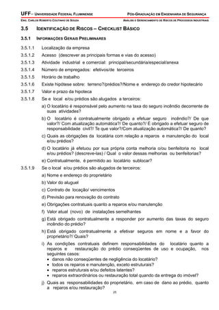 UFF– UNIVERSIDADE FEDERAL FLUMINENSE

PÓS-GRADUAÇÃO EM ENGENHARIA DE SEGURANÇA

ENG. CARLOS ROBERTO COUTINHO DE SOUZA

ANÁLISE E GERENCIAMENTO DE RISCOS DE PROCESSOS INDUSTRIAIS

3.5

IDENTIFICAÇÃO DE RISCOS – CHECKLIST BÁSICO

3.5.1

INFORMAÇÕES GERAIS PRELIMINARES

3.5.1.1

Localização da empresa

3.5.1.2

Acesso (descrever as principais formas e vias do acesso)

3.5.1.3

Atividade industrial e comercial: principal/secundária/especial/anexa

3.5.1.4

Número de empregados: efetivos/de terceiros

3.5.1.5

Horário de trabalho

3.5.1.6

Existe hipótese sobre: terreno?/prédios?/Nome e endereço do credor hipotecário

3.5.1.7

Valor e prazo da hipoteca

3.5.1.8

Se e local e/ou prédios são alugados a terceiros:
a) O locatário é responsável pelo aumento na taxa do seguro incêndio decorrente de
suas atividades?
b) O locatário é contratualmente obrigado a efetuar seguro incêndio?/ De que
valor?/ Com atualização automática?/ De quanto?/ É obrigado a efetuar seguro de
responsabilidade civil?/ Te que valor?/Com atualização automática?/ De quanto?
c) Quais as obrigações da locatária com relação a reparos e manutenção do local
e/ou prédios?
d) O locatário já efetuou por sua própria conta melhoria o/ou benfeitoria no local
e/ou prédios? (descreve-las) / Qual o valor dessas melhorias ou benfeitorias?
e) Contratualmente, é permitido ao locatário sublocar?

3.5.1.9

Se o local e/ou prédios são alugados de terceiros:
a) Nome e endereço do proprietário
b) Valor do aluguel
c) Contrato de locação/ vencimentos
d) Previsão para renovação do contrato
e) Obrigações contratuais quanto a reparos e/ou manutenção
f) Valor atual (novo) de instalações semelhantes
g) Está obrigado contratualmente a responder por aumento das taxas do seguro
incêndio do prédio?
h) Está obrigado contratualmente a efetivar seguros em nome e a favor do
proprietário?/ Quais?
i) As condições contratuais definem responsabilidades do locatário quanto a
reparos e
restauração do prédio conseqüentes de uso e ocupação, nos
seguintes casos:
• danos não conseqüentes de negligência do locatário?
• todos os reparos e manutenção, exceto estruturais?
• reparos estruturais e/ou defeitos latentes?
• reparos extraordinários ou restauração total quando da entrega do imóvel?
j) Quais as responsabilidades do proprietário, em caso de dano ao prédio, quanto
a reparos e/ou restauração?
25

 