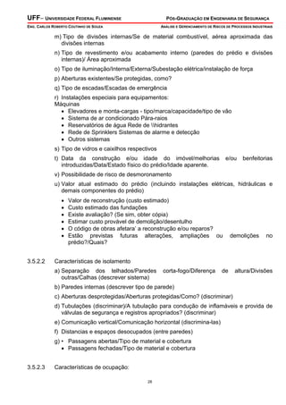 UFF– UNIVERSIDADE FEDERAL FLUMINENSE

PÓS-GRADUAÇÃO EM ENGENHARIA DE SEGURANÇA

ENG. CARLOS ROBERTO COUTINHO DE SOUZA

ANÁLISE E GERENCIAMENTO DE RISCOS DE PROCESSOS INDUSTRIAIS

m) Tipo de divisões internas/Se de material combustível, aérea aproximada das
divisões internas
n) Tipo de revestimento e/ou acabamento interno (paredes do prédio e divisões
internas)/ Área aproximada
o) Tipo de iluminação/Interna/Externa/Subestação elétrica/instalação de força
p) Aberturas existentes/Se protegidas, como?
q) Tipo de escadas/Escadas de emergência
r) Instalações especiais para equipamentos:
Máquinas
• Elevadores e monta-cargas - tipo/marca/capacidade/tipo de vão
• Sistema de ar condicionado Pára-raios
• Reservatórios de água Rede de hidrantes
• Rede de Sprinklers Sistemas de alarme e detecção
• Outros sistemas
s) Tipo de vidros e caixilhos respectivos
t) Data da construção e/ou idade do imóvel/melhorias
introduzidas/Data/Estado físico do prédio/Idade aparente.

e/ou

benfeitorias

v) Possibilidade de risco de desmoronamento
u) Valor atual estimado do prédio (incluindo instalações elétricas, hidráulicas e
demais componentes do prédio)
•
•
•
•
•
•

3.5.2.2

Valor de reconstrução (custo estimado)
Custo estimado das fundações
Existe avaliação? (Se sim, obter cópia)
Estimar custo provável de demolição/desentulho
O código de obras afetara’ a reconstrução e/ou reparos?
Estão previstas futuras alterações, ampliações ou
prédio?/Quais?

demolições

no

Características de isolamento
a) Separação dos telhados/Paredes
outras/Calhas (descrever sistema)

corta-fogo/Diferença

de

altura/Divisões

b) Paredes internas (descrever tipo de parede)
c) Aberturas desprotegidas/Aberturas protegidas/Como? (discriminar)
d) Tubulações (discriminar)/A tubulação para condução de inflamáveis e provida de
válvulas de segurança e registros apropriados? (discriminar)
e) Comunicação vertical/Comunicação horizontal (discrimina-las)
f) Distancias e espaços desocupados (entre paredes)
g) • Passagens abertas/Tipo de material e cobertura
• Passagens fechadas/Tipo de material e cobertura
3.5.2.3

Características de ocupação:
28

 