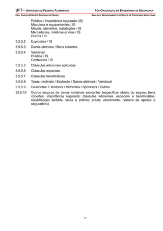 UFF– UNIVERSIDADE FEDERAL FLUMINENSE

PÓS-GRADUAÇÃO EM ENGENHARIA DE SEGURANÇA

ENG. CARLOS ROBERTO COUTINHO DE SOUZA

ANÁLISE E GERENCIAMENTO DE RISCOS DE PROCESSOS INDUSTRIAIS

Prédios / Importância segurada (IS)
Máquinas e equipamentos / IS
Móveis, utensílios, instalações / IS
Mercadorias, matérias-primas / IS
Outros / IS
3.5.5.2

Explosões / IS

3.5.5.3

Danos elétricos / Bens cobertos

3.5.5.4

Vendaval:
Prédios / IS
Conteúdos / IS

3.5.5.5

Cláusulas adicionais aplicadas

3.5.5.6

Cláusulas especiais

3.5.5.7

Cláusulas beneficiárias

3.5.5.8

Taxas: Incêndio / Explosão / Danos elétricos / Vendaval

3.5.5.9

Descontos: Extintores / Hidrantes / Sprinklers / Outros

35.5.10

Outros seguros de danos materiais existentes (especificar objeto do seguro; bens
cobertos; importância segurada; cláusulas adicionais, especiais e beneficiárias;
classificação tarifária, taxas e prêmio; prazo; vencimento; número da apólice e
seguradora).

31

 