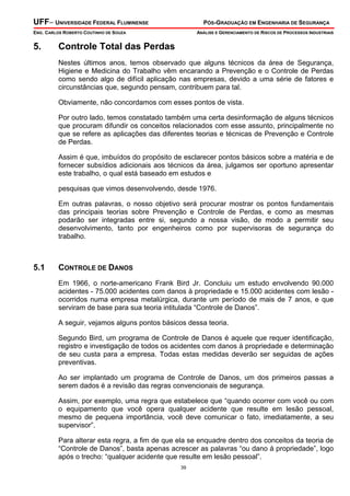 UFF– UNIVERSIDADE FEDERAL FLUMINENSE

PÓS-GRADUAÇÃO EM ENGENHARIA DE SEGURANÇA

ENG. CARLOS ROBERTO COUTINHO DE SOUZA

5.

ANÁLISE E GERENCIAMENTO DE RISCOS DE PROCESSOS INDUSTRIAIS

Controle Total das Perdas
Nestes últimos anos, temos observado que alguns técnicos da área de Segurança,
Higiene e Medicina do Trabalho vêm encarando a Prevenção e o Controle de Perdas
como sendo algo de difícil aplicação nas empresas, devido a uma série de fatores e
circunstâncias que, segundo pensam, contribuem para tal.
Obviamente, não concordamos com esses pontos de vista.
Por outro lado, temos constatado também uma certa desinformação de alguns técnicos
que procuram difundir os conceitos relacionados com esse assunto, principalmente no
que se refere as aplicações das diferentes teorias e técnicas de Prevenção e Controle
de Perdas.
Assim é que, imbuídos do propósito de esclarecer pontos básicos sobre a matéria e de
fornecer subsídios adicionais aos técnicos da área, julgamos ser oportuno apresentar
este trabalho, o qual está baseado em estudos e
pesquisas que vimos desenvolvendo, desde 1976.
Em outras palavras, o nosso objetivo será procurar mostrar os pontos fundamentais
das principais teorias sobre Prevenção e Controle de Perdas, e como as mesmas
podarão ser integradas entre si, segundo a nossa visão, de modo a permitir seu
desenvolvimento, tanto por engenheiros como por supervisoras de segurança do
trabalho.

5.1

CONTROLE DE DANOS
Em 1966, o norte-americano Frank Bird Jr. Concluiu um estudo envolvendo 90.000
acidentes - 75.000 acidentes com danos à propriedade e 15.000 acidentes com lesão ocorridos numa empresa metalúrgica, durante um período de mais de 7 anos, e que
serviram de base para sua teoria intitulada “Controle de Danos”.
A seguir, vejamos alguns pontos básicos dessa teoria.
Segundo Bird, um programa de Controle de Danos é aquele que requer identificação,
registro e investigação de todos os acidentes com danos à propriedade e determinação
de seu custa para a empresa. Todas estas medidas deverão ser seguidas de ações
preventivas.
Ao ser implantado um programa de Controle de Danos, um dos primeiros passas a
serem dados é a revisão das regras convencionais de segurança.
Assim, por exemplo, uma regra que estabelece que “quando ocorrer com você ou com
o equipamento que você opera qualquer acidente que resulte em lesão pessoal,
mesmo de pequena importância, você deve comunicar o fato, imediatamente, a seu
supervisor”.
Para alterar esta regra, a fim de que ela se enquadre dentro dos conceitos da teoria de
“Controle de Danos”, basta apenas acrescer as palavras “ou dano á propriedade”, logo
após o trecho: “qualquer acidente que resulte em lesão pessoal”.
39

 