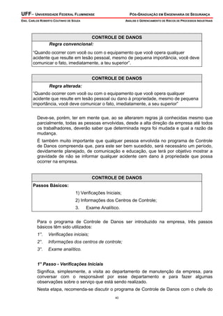 UFF– UNIVERSIDADE FEDERAL FLUMINENSE

PÓS-GRADUAÇÃO EM ENGENHARIA DE SEGURANÇA

ENG. CARLOS ROBERTO COUTINHO DE SOUZA

ANÁLISE E GERENCIAMENTO DE RISCOS DE PROCESSOS INDUSTRIAIS

CONTROLE DE DANOS
Regra convencional:

“Quando ocorrer com você ou com o equipamento que você opera qualquer
acidente que resulte em lesão pessoal, mesmo de pequena importância, você deve
comunicar o fato, imediatamente, a teu superior”.
CONTROLE DE DANOS
Regra alterada:

“Quando ocorrer com você ou com o equipamento que você opera qualquer
acidente que resulte em lesão pessoal ou dano à propriedade, mesmo de pequena
importância, você deve comunicar o fato, imediatamente, a seu superior”
Deve-se, porém, ter em mente que, ao se alterarem regras já conhecidas mesmo que
parcialmente, todas as pessoas envolvidas, desde a alta direção da empresa até todos
os trabalhadores, deverão saber que determinada regra foi mudada e qual a razão da
mudança.
É também muito importante que qualquer pessoa envolvida no programa de Controle
de Danos compreenda que, para este ser bem sucedido, será necessário um período,
devidamente planejado, de comunicação e educação, que terá por objetivo mostrar a
gravidade de não se informar qualquer acidente cem dano à propriedade que possa
ocorrer na empresa.

CONTROLE DE DANOS
Passos Básicos:

1) Verificações Iniciais;
2) Informações dos Centros de Controle;
3.

Exame Analítico.

Para o programa de Controle de Danos ser introduzido na empresa, três passos
básicos têm sido utilizados:
1°.

Verificações iniciais;

2°.

Informações dos centros de controle;

3°.

Exame analítico.

1° Passo - Verificações Iniciais

Significa, simplesmente, a visita ao departamento de manutenção da empresa, para
conversar com o responsável por esse departamento e para fazer algumas
observações sobre o serviço que está sendo realizado.
Nesta etapa, recomenda-se discutir o programa de Controle de Danos com o chefe do
40

 