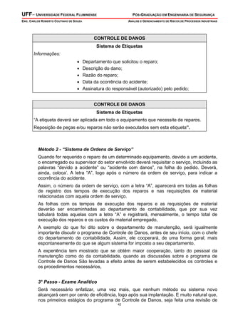 UFF– UNIVERSIDADE FEDERAL FLUMINENSE

PÓS-GRADUAÇÃO EM ENGENHARIA DE SEGURANÇA

ENG. CARLOS ROBERTO COUTINHO DE SOUZA

ANÁLISE E GERENCIAMENTO DE RISCOS DE PROCESSOS INDUSTRIAIS

CONTROLE DE DANOS
Sistema de Etiquetas
Informações:

•
•
•
•
•

Departamento que solicitou o reparo;
Descrição do dano;
Razão do reparo;
Data da ocorrência do acidente;
Assinatura do responsável (autorizado) pelo pedido;
CONTROLE DE DANOS
Sistema de Etiquetas

“A etiqueta deverá ser aplicada em todo o equipamento que necessite de reparos.
Reposição de peças e/ou reparos não serão executados sem esta etiqueta”.

Método 2 - “Sistema de Ordens de Serviço”

Quando for requerido o reparo de um determinado equipamento, devido a um acidente,
o encarregado ou supervisor do setor envolvido deverá requisitar o serviço, incluindo as
palavras “devido a acidente” ou “acidente com danos”, na folha do pedido. Deverá,
ainda, coloca’. A letra “A”, logo após o número da ordem de serviço, para indicar a
ocorrência do acidente.
Assim, o número da ordem de serviço, com a letra “A”, aparecerá em todas as folhas
de registro dos tempos de execução dos reparos e nas requisições de material
relacionadas com aquela ordem de serviço.
As folhas com os tempos de execução dos reparos e as requisições de material
deverão ser encaminhadas ao departamento de contabilidade, que por sua vez
tabulará todas aquelas com a letra “A” e registrará, mensalmente, o tempo total de
execução dos reparos e os custos do material empregado,
A exemplo do que foi dito sobre o departamento de manutenção, será igualmente
importante discutir o programa de Controle de Danos, antes de seu início, com o chefe
do departamento de contabilidade, Assim, ele cooperará, de uma forma geral, mais
espontaneamente do que se algum sistema for imposto a seu departamento,
A experiência tem mostrado que se obtém maior cooperação, tanto do pessoal da
manutenção como do da contabilidade, quando as discussões sobre o programa de
Controle de Danos São levadas a efeito antes de serem estabelecidos os controles e
os procedimentos necessários,
3° Passo - Exame Analítico

Será necessário enfatizar, uma vez mais, que nenhum método ou sistema novo
alcançará cem por cento de eficiência, logo após sua implantação. E muito natural que,
nos primeiros estágios do programa de Controle de Danos, seja feita uma revisão de
42

 