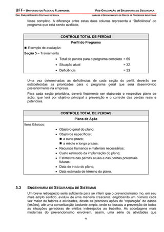 UFF– UNIVERSIDADE FEDERAL FLUMINENSE

PÓS-GRADUAÇÃO EM ENGENHARIA DE SEGURANÇA

ENG. CARLOS ROBERTO COUTINHO DE SOUZA

ANÁLISE E GERENCIAMENTO DE RISCOS DE PROCESSOS INDUSTRIAIS

fosse completo. A diferença entre estas duas colunas representa a “Deficiência” do
programa que está sendo avaliado.

CONTROLE TOTAL DE PERDAS
Perfil do Programa

Exemplo de avaliação:
Seção 5 – Treinamento

• Total de pontos para o programa completo = 65
• Situação atual

= 32

• Deficiência

= 33

Uma vez determinadas as deficiências de cada seção do perfil, deverão ser
estabelecidas as prioridades para o programa geral que será desenvolvido
posteriormente na empresa.
Para cada seção prioritária, deverá finalmente ser elaborado o respectivo plano de
ação, que terá por objetivo principal a prevenção e o controle das perdas reais e
potenciais.

CONTROLE TOTAL DE PERDAS
Plano de Ação

Itens Básicos:
• Objetivo geral do plano;
• Objetivos específicos;
a curto prazo;
a médio e longo prazos;
• Recursos humanos e materiais necessários;
• Custo estimado da implantação do plano;
• Estimativa das perdas atuais e das perdas potenciais
futuras;
• Data do início do plano;
• Data estimada de término do plano.

5.3

ENGENHARIA DE SEGURANÇA DE SISTEMAS
Um breve retrospecto seria suficiente para se inferir que o prevencionismo mo, em seu
mais amplo sentido, evoluiu de uma maneira crescente, englobando um número cada
vez maior de fatores e atividades, desde as precoces ações de “reparação” de danos
(lesões), até uma conceituação bastante ampla, onde se buscou a prevenção de todas
as situações geradoras de efeitos indesejados ao trabalho. As abordagens mais
modernas do prevencionismo envolvem, assim, uma série de atividades que
46

 