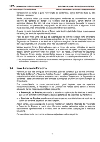 UFF– UNIVERSIDADE FEDERAL FLUMINENSE

PÓS-GRADUAÇÃO EM ENGENHARIA DE SEGURANÇA

ENG. CARLOS ROBERTO COUTINHO DE SOUZA

ANÁLISE E GERENCIAMENTO DE RISCOS DE PROCESSOS INDUSTRIAIS

transcendem de longe a pura “prevenção de acidentes”, como definida duas ou três
décadas passadas.
Ainda, pudemos notar que essas abordagens modernas se assemelham em seu
objetivo de “controle de danos”, ou “controle total de perdas”, porém diferem em
aspectos básicos. De fato, há uma corrente que é fortemente baseada no aspecto
administrativo da prevenção, conjugando as técnicas tradicionais a algumas outras
mais recentes, mas enfatizando a ação administrativa de controle.
A outra corrente é derivada de um enfoque mais técnico da infortunística, e que procura
dar soluções técnicas a problemas técnicos.
Pode-se dizer mais uma vez que os subprodutos da corrida espacial norte-americana
ofereceram abundantes e proveitosas aplicações na vida em geral. Os engenheiros de
Segurança de Sistemas e as técnicas aí aplicadas surgiram da necessidade imperiosa
de segurança total, em uma área onde não se poderiam correr riscos.
Muitas técnicas foram desenvolvidas com o correr do tempo, dirigidas ao campo
aeroespacial, militar (indústria de mísseis) e a indústrias de apoio, as quais, notou-se
depois, seriam igualmente úteis nas áreas “civis” de riscos. As técnicas de Segurança
de Sistemas foram, assim, apresentadas pouco a pouco ao prevencionismo, já na
década de sessenta, e, até hoje, essa infiltração vem ocorrendo paulatinamente. (*)
(*) As principais técnicas de análise de riscos utilizadas na Engenharia de Segurança de Sistemas estão
apresentadas no Módulo 3 desta obra.

5.4

NOVA ABORDAGEM PROPOSTA
Pelo estudo dos três enfoques apresentados, pode-se constatar que os dois primeiros “Controle de Danos” e “Controle Total de Perdas” - estão baseados essencialmente em
procedimentos administrativos, enquanto que o terceiro - “Engenharia de Segurança de
Sistemas” está fundamentado em técnicas e princípios oriundos de vários campos da
Engenharia.
Em conseqüência, e como esclarecimento geral àqueles que se reportam,
indiscriminadamente, à Prevenção e ao Controle de Perdas como sendo a mesma
atividade, faz-se necessário enfatizar o seguinte:
• a Prevenção de Perdas pressupõe o estudo e a aplicação de técnicas e medidas
que visem eliminar ou minimizar as causas potenciais de acidentes ou incidentes;
• o Controle de Perdas prende-se mais aos aspectos administrativos de controle de
danos ao sistema, seja qual for a sua origem.
Assim sendo, a nossa proposta é a de se realizar um trabalho integrado de Prevenção
e Controle de Perdas, a partir das diferentes teorias existentes sobre o assunto,
devidamente aperfeiçoadas e, é claro, com as necessárias. Adaptações à realidade
brasileira.
Esquematicamente, propomos então que seja observado o seguinte:

47

 