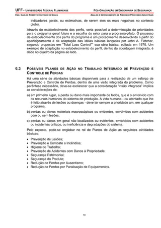 UFF– UNIVERSIDADE FEDERAL FLUMINENSE

PÓS-GRADUAÇÃO EM ENGENHARIA DE SEGURANÇA

ENG. CARLOS ROBERTO COUTINHO DE SOUZA

ANÁLISE E GERENCIAMENTO DE RISCOS DE PROCESSOS INDUSTRIAIS

indicadores gerais, ou estimativas, de serem eles os mais negativos no contexto
global.
Através do estabelecimento dos perfis, seria possível a determinação de prioridades
para o programa geral futuro e a escolha do setor para o programa-piloto. O processo
de estabelecimento dos perfis do programa é um procedimento desenvolvido a partir do
aperfeiçoamento e da adaptação das idéias básicas lançadas por John A. Fletcher,
segundo propostas em "Total Loss Control"” sua obra básica, editada em 1970. Um
exemplo de adaptação no estabelecimento do perfil, dentro da abordagem integrada, é
dado no quadro da página ao lado.

6.3

POSSÍVEIS PLANOS DE AÇÃO
CONTROLE DE PERDAS

NO

TRABALHO INTEGRADO

DE

PREVENÇÃO

E

Há uma série de atividades básicas disponíveis para a realização de um esforço de
Prevenção e Controle de Perdas, dentro de uma visão integrada do problema. Como
parêntese necessário, deve-se esclarecer que a consideração “visão integrada” implica
as considerações de:
a) em primeiro lugar, a perda ou dano mais importante de todos, que é o envolvido com
os recursos humanos do sistema de produção. A vida humana - ou atentado que lhe
é feito através de lesões ou doenças - deve ter sempre a prioridade um, em qualquer
programa;
b) perdas ou danos materiais macroscópicos ou evidentes, envolvidos com acidentes
com ou sem lesões;
c) perdas ou danos em geral não localizados ou evidentes, envolvidos com acidentes
ou incidentes críticos, ou ineficiência e degradações do sistema.
Pelo exposto, pode-se englobar no rol de Planos de Ação as seguintes atividades
básicas:
•
•
•
•
•
•
•
•

Prevenção de Lesões;
Prevenção e Combate a Incêndios;
Higiene do Trabalho;
Prevenção de Acidentes com Danos à Propriedade;
Segurança Patrimonial;
Segurança do Produto;
Redução de Perdas por Ausentismo;
Redução de Perdas por Paralisação de Equipamentos.

50

 