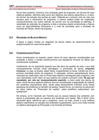 UFF– UNIVERSIDADE FEDERAL FLUMINENSE

PÓS-GRADUAÇÃO EM ENGENHARIA DE SEGURANÇA

ENG. CARLOS ROBERTO COUTINHO DE SOUZA

ANÁLISE E GERENCIAMENTO DE RISCOS DE PROCESSOS INDUSTRIAIS

Numa fase posterior, teríamos uma avaliação geral do programa, em termos de seus
objetivos globais, definidos pela soma dos objetivos dos planos específicos e, é claro,
em termos da redução das perdas do setor. Obtendo-se o primeiro ciclo de vida com
sucesso para o mecanismo do programa, o mesmo poderá então ser implantado
consecutivamente nos outros setores, de acordo com as prioridades já definidas. A
velocidade de extensão do programa a toda a empresa estará condicionada a fatores
como as disponibilidades financeiras e o nível de prioridade para a atividade de
Controle de Perdas, dentro da empresa.

6.5

DIAGRAMA DE BLOCOS BÁSICO
A figura à seguir mostra um diagrama de blocos básico do desenvolvimento do
programa-piloto em suas linhas gerais.

6.6

CONSIDERAÇÕES FINAIS
Como complemento ao exposto, gostar íamos de tecer algumas considerações que
auxiliarão a definir o correto posicionamento que desejamos fornecer às idéias aqui
sucintamente ventiladas.
Inicialmente, há um importante aspecto que não deve ser perdido de vista, e que está
necessariamente incluído nesta abordagem: a prevenção de danos, enquanto
humanos, ou seja, as lesões, sejam fatais, incapacitantes ou leves, mantém-se com a
primeira prioridade dentro do programa. A colocação, embora aparentemente óbvia,
necessita ser reafirmada, pois no fundo esse objetivo é perseguido pelo programa, com
uma intensidade muito maior do que poderia ser notado à primeira vista. Há que ser
ressaltado, por não ser necessariamente explícito: a maior parte dos planos de
ação, mercê de seus objetivos básicos, leva em consideração a degradação do sistema
por acidentes propriamente ditos, sendo estes forçosamente incluídos como fontes
geradoras de problemas (e também de lesões). Dessa forma, os mesmos se adicionam
ao plano básico de “Prevenção de Lesões”, pelos benéficos subprodutos” que
apresentam.
Há tempos, já foi mostrado por Tarrants que as causas básicas dos acidentes com
danos à propriedade são as mesmas dos acidentes com lesões. Não é difícil, como
conclusão geral, admitir-se que o programa, como um todo, levará a uma melhora
global e significativa na redução dos acidentes incapacitantes, que é uma meta incluída
no objetivo abrangente da Prevenção e do Controle de Perdas.

53

 