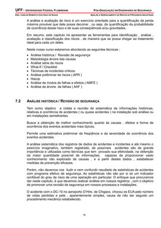 UFF– UNIVERSIDADE FEDERAL FLUMINENSE

PÓS-GRADUAÇÃO EM ENGENHARIA DE SEGURANÇA

ENG. CARLOS ROBERTO COUTINHO DE SOUZA

ANÁLISE E GERENCIAMENTO DE RISCOS DE PROCESSOS INDUSTRIAIS

A análise e avaliação de risco é um exercício orientado para a quantificação da perda
máxima provável que dele possa decorrer , ou seja, da quantificação da probabilidade
de ocorrência desse risco e de suas conseqüências e/ou gravidades.
Em resumo, este capitulo irá apresentar as ferramentas para identificação , análise ,
avaliação e classificação dos riscos , de maneira que se possa chegar ao tratamento
ideal para cada um deles.
Neste nosso curso estaremos abordando as seguintes técnicas :
•
•
•
•
•
•
•
•
•

7.2

Análise histórica / Revisão de segurança
Metodologia árvore das causas
Análise série de riscos
What-If / Checklist
Técnicas de incidentes críticos
Análise preliminar de riscos ( APR )
Hazop
Análise de modos de falhas e efeitos ( AMFE )
Análise de árvore de falhas ( AAF )

ANÁLISE HISTÓRICA / REVISÃO DE SEGURANÇA
Tem como objetivo a coleta e reunião de sistemática de informações históricas,
relativas à ocorrência de acidentes ( ou quase acidentes ) na instalação sob análise ou
em instalações semelhantes.
Busca a obtenção de melhor conhecimento quanto às causas , efeitos e forma de
ocorrência dos eventos acidentais mais típicos.
Permite uma estimativa preliminar da freqüência e da severidade de ocorrência dos
eventos acidentais.
A análise sistemática dos registros de dados de acidentes e incidentes e até mesmo o
exercício imaginativo, também registrado, de possíveis acidentes são de grande
importância e utilizadas como técnicas que tem provado sua efetividade, na obtenção
da maior quantidade possível de informações, capazes de proporcionar vasto
conhecimento não explorado de causas , e a partir destes dados , estabelecer
medidas de prevenção eficazes.
Porém, não devemos nos iludir e nem confundir resultado de estatísticas de acidentes
com programa efetivo de segurança. As estatísticas não são por si só um indicador
confiável do grau de risco de uma operação em particular. O enfoque que procuramos
dar neste capitulo, é que devemos realizar análise em nossos registros , com o objetivo
de promover uma revisão de segurança em nossos processos e instalações.
O acidente com o DC-10 no aeroporto O’Hire, de Chigaco, chocou os EUA pelo número
de vidas perdidas e pela , aparentemente simples, causa de não ser seguido um
procedimento mecânico estabelecido.

56

 