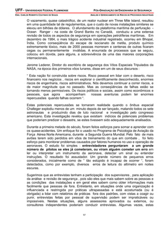 UFF– UNIVERSIDADE FEDERAL FLUMINENSE

PÓS-GRADUAÇÃO EM ENGENHARIA DE SEGURANÇA

ENG. CARLOS ROBERTO COUTINHO DE SOUZA

ANÁLISE E GERENCIAMENTO DE RISCOS DE PROCESSOS INDUSTRIAIS

O vazamento, quase catastrófico, de um reator nuclear em Three Mile Island, resultou
em uma quantidade tal de regulamentos, que o custo de novas instalações similares se
elevou em bilhões de dólares. O afundamento da plataforma marítima de perfuração Ocean Ranger - na costa de Grand Banks no Canadá, conduziu a uma extensa
revisão de todos os aspectos de segurança em operações petrolíferas marítimas. Em
dezembro de 1984, o mais trágico acidente industrial registrado, ocorreu em Bhopal,
Índia. Como conseqüência do escape de isocianato de metila, produto químico
extremamente tóxico, mais de 2000 pessoas morreram e centenas de outras ficaram
cegas ou permanentemente inválidas. A enxurrada de processos que se seguiu,
colocou em dúvida, para alguns, a sobrevivência de uma das maiores corporações
internacionais.
Jerome Lederer, Diretor do escritório de segurança dos Vôos Espaciais Tripulados da
NASA, na época dos primeiros vôos lunares, disse em um de seus discursos :
“ Esta nação foi construída sobre riscos. Risco pessoal em lidar com o deserto, risco
financeiro nos negócios , riscos em explorar o cientificamente desconhecido, enormes
riscos de engenharia, riscos administrativos. Nós devemos continuar a correr riscos, e
de maior magnitude que no passado. Mas as conseqüências de falhas estão se
tornando menos permissíveis. Os riscos políticos e sociais, assim como econômicos e
pessoais, que agora
acompanham
nossas aventuras podem ter enormes
repercussões quando falhas ocorrem “.
Estas potenciais repercussões se tornaram realidade quando o ônibus espacial
Challeger explodiu menos de um minuto depois de ser lançado, matando todos os sete
astronautas e produzindo dias de luto nacional e investigação pelo congresso
americano. Esta investigação revelou que existiam indícios de potenciais problemas
que poderiam predizer o desastre, se estes tivessem sido adequadamente analisados.
Durante a primeira metade do século, foram feitos esforços para somar e aprender com
os quase-acidentes. Um enfoque foi o usado no Programa de Psicologia de Aviação da
Força Aérea Norte Americana, durante a Segunda Guerra Mundial. Pelo fato de mais
aviões terem sido perdidos em vôos de treinamento do que em combate , foi feito
esforço para monitorar problemas causados por fatores humanos no uso e operação de
aeronaves. O estudo foi simples : entrevistadores perguntaram a um grande
número de pilotos se eles já cometeram, ou viram alguém cometer um erro em
ler ou interpretar um instrumento da aeronave, detectar um sinal ou entender
instruções. O resultado foi assustador. Um grande número de pequenos erros
considerados, inicialmente como de ” tão estúpido é incapaz de ocorrer “, foram
detectados, como por exemplo, diversos erros de leitura do altímetro em noites
escuras.
Sugerimos que as entrevistas tenham a participação dos supervisores , para aplicação
da análise e revisão de segurança , pois são eles que mais sabem sobre as pessoas e
as condições das instalações e em geral eles sabem como obter informações mais
facilmente que pessoas de fora. Entretanto, em situações onde uma organização é
influenciada e restringida por práticas ultrapassadas e está acostumada (ou é
obrigada) a lidar com relatórios de práticas fora dos padrões, com vistas a coagir ou
punir, entrevistas feitas por pessoal de supervisão podem ser impraticáveis ou
impossíveis. Nestas situações, alguns assessores aprovados ou externos, ou
consultores independentes poderiam conduzir entrevistas. Algumas vezes, estas
57

 