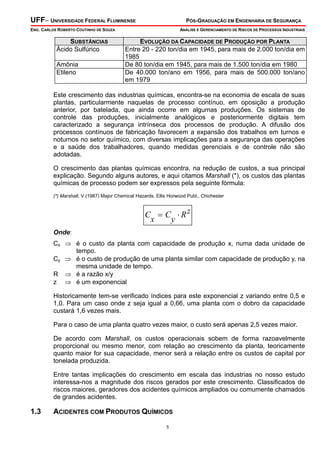 UFF– UNIVERSIDADE FEDERAL FLUMINENSE

PÓS-GRADUAÇÃO EM ENGENHARIA DE SEGURANÇA

ENG. CARLOS ROBERTO COUTINHO DE SOUZA

SUBSTÂNCIAS
Ácido Sulfúrico
Amônia
Etileno

ANÁLISE E GERENCIAMENTO DE RISCOS DE PROCESSOS INDUSTRIAIS

EVOLUÇÃO DA CAPACIDADE DE PRODUÇÃO POR PLANTA
Entre 20 - 220 ton/dia em 1945, para mais de 2.000 ton/dia em
1985
De 80 ton/dia em 1945, para mais de 1.500 ton/dia em 1980
De 40.000 ton/ano em 1956, para mais de 500.000 ton/ano
em 1979

Este crescimento das industrias químicas, encontra-se na economia de escala de suas
plantas, particularmente naquelas de processo contínuo, em oposição a produção
anterior, por batelada, que ainda ocorre em algumas produções. Os sistemas de
controle das produções, inicialmente analógicos e posteriormente digitais tem
caracterizado a segurança intrínseca dos processos de produção. A difusão dos
processos contínuos de fabricação favorecem a expansão dos trabalhos em turnos e
noturnos no setor químico, com diversas implicações para a segurança das operações
e a saúde dos trabalhadores, quando medidas gerenciais e de controle não são
adotadas.
O crescimento das plantas químicas encontra, na redução de custos, a sua principal
explicação. Segundo alguns autores, e aqui citamos Marshall (*), os custos das plantas
químicas de processo podem ser expressos pela seguinte fórmula:
(*) Marshall, V (1987) Major Chemical Hazards. Ellis Horwood Publ., Chichester

C = C ⋅ Rz
x
y
Onde:
Cx ⇒ é o custo da planta com capacidade de produção x, numa dada unidade de
tempo.
Cy ⇒ é o custo de produção de uma planta similar com capacidade de produção y, na
mesma unidade de tempo.
R ⇒ é a razão x/y
z ⇒ é um exponencial
Historicamente tem-se verificado índices para este exponencial z variando entre 0,5 e
1,0. Para um caso onde z seja igual a 0,66, uma planta com o dobro da capacidade
custará 1,6 vezes mais.
Para o caso de uma planta quatro vezes maior, o custo será apenas 2,5 vezes maior.
De acordo com Marshall, os custos operacionais sobem de forma razoavelmente
proporcional ou mesmo menor, com relação ao crescimento da planta, teoricamente
quanto maior for sua capacidade, menor será a relação entre os custos de capital por
tonelada produzida.
Entre tantas implicações do crescimento em escala das industrias no nosso estudo
interessa-nos a magnitude dos riscos gerados por este crescimento. Classificados de
riscos maiores, geradores dos acidentes químicos ampliados ou comumente chamados
de grandes acidentes.

1.3

ACIDENTES COM PRODUTOS QUÍMICOS
5

 