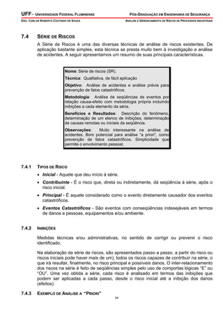 UFF– UNIVERSIDADE FEDERAL FLUMINENSE

PÓS-GRADUAÇÃO EM ENGENHARIA DE SEGURANÇA

ENG. CARLOS ROBERTO COUTINHO DE SOUZA

7.4

ANÁLISE E GERENCIAMENTO DE RISCOS DE PROCESSOS INDUSTRIAIS

SÉRIE DE RISCOS
A Série de Riscos é uma das diversas técnicas de análise de riscos existentes. De
aplicação bastante simples, esta técnica se presta muito bem à investigação e análise
de acidentes. A seguir apresentamos um resumo de suas principais características.

Nome: Série de riscos (SR).
Técnica: Qualitativa, de fácil aplicação
Objetivo: Análise de acidentes e análise prévia para
prevenção de fatos catastróficos.
Metodologia: Análise de seqüências de eventos por
relação causa-efeito com metodologia própria incluindo
inibições a cada elemento da séria.
Benefícios e Resultados: Descrição do fenômeno,
determinação de um elenco de inibições, determinação
de causas remotas ou iniciais da seqüência.
Observações:
Muito interessante na análise de
acidentes. Bom potencial para análise “a priori”, como
prevenção de fatos catastróficos. Simplicidade que
permite o envolvimento pessoal.

7.4.1

TIPOS DE RISCO

• Inicial - Aquele que deu início à série.
• Contribuinte - É o risco que, direta ou indiretamente, dá seqüência à série, após o
risco inicial.
• Principal - É aquele considerado como o evento diretamente causador dos eventos
catastróficos.
• Eventos Catastróficos - São eventos com conseqüências indesejáveis em termos
de danos a pessoas, equipamentos e/ou ambiente.
7.4.2

INIBIÇÕES

Medidas técnicas e/ou administrativas, no sentido de corrigir ou prevenir o risco
identificado.
Na elaboração da série de riscos, são apresentados passo a passo, a partir do risco ou
riscos iniciais pode haver mais de um), todos os riscos capazes de contribuir na série, o
que irá resultar, finalmente, no risco principal e possíveis danos. O inter-relacionamento
dos riscos na série é feito de seqüências simples pelo uso de comportas lógicas “E” ou
“OU”. Uma vez obtida a série, cada risco é analisado em termos das inibições que
podem ser aplicadas a cada passo, desde o risco inicial até a inibição dos danos
(efeitos).
7.4.3

EXEMPLO DE ANÁLISE A “PRIORI”
64

 